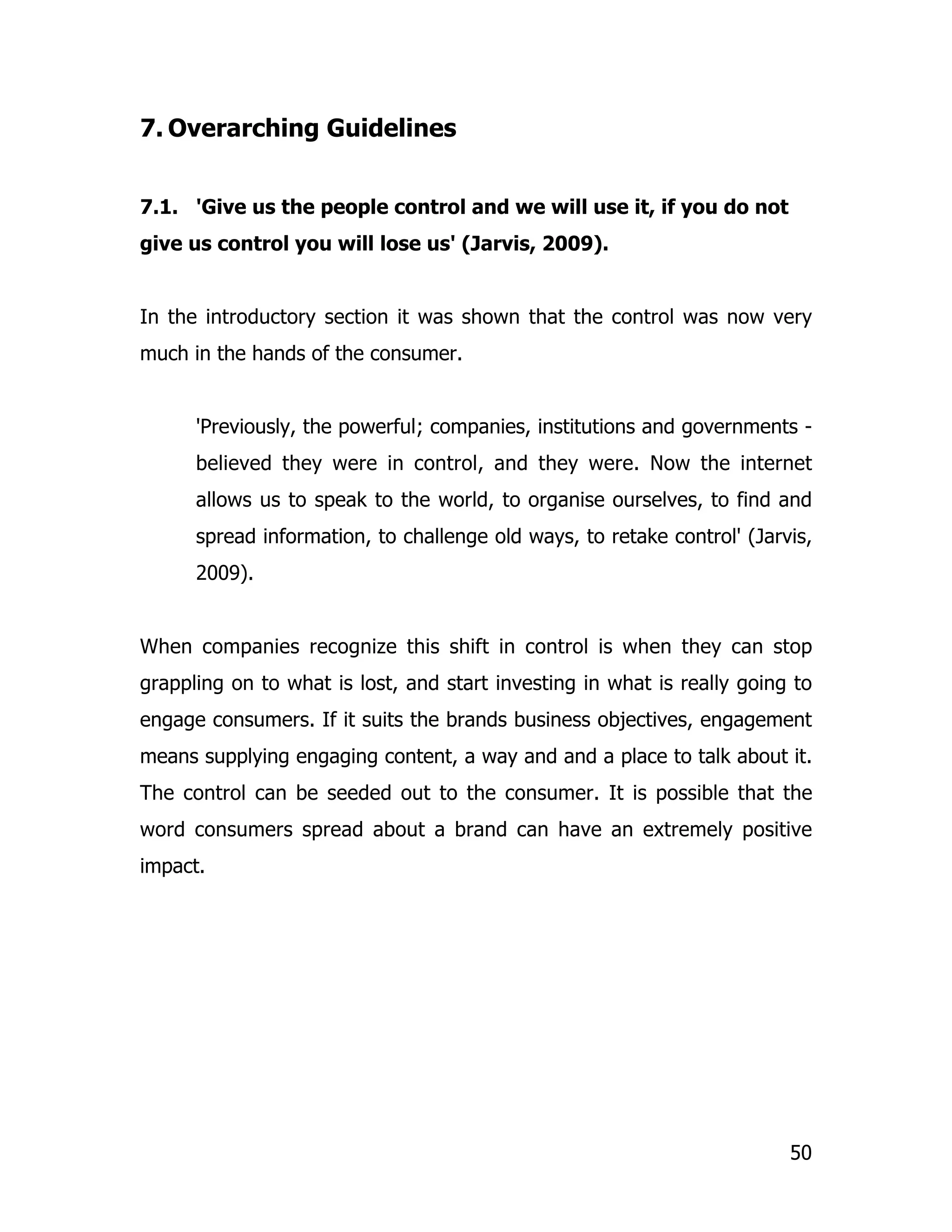 7. Overarching Guidelines


7.1. 'Give us the people control and we will use it, if you do not
give us control you will lose us' (Jarvis, 2009).


In the introductory section it was shown that the control was now very
much in the hands of the consumer.


      'Previously, the powerful; companies, institutions and governments -
      believed they were in control, and they were. Now the internet
      allows us to speak to the world, to organise ourselves, to find and
      spread information, to challenge old ways, to retake control' (Jarvis,
      2009).


When companies recognize this shift in control is when they can stop
grappling on to what is lost, and start investing in what is really going to
engage consumers. If it suits the brands business objectives, engagement
means supplying engaging content, a way and and a place to talk about it.
The control can be seeded out to the consumer. It is possible that the
word consumers spread about a brand can have an extremely positive
impact.




                                                                         50
 