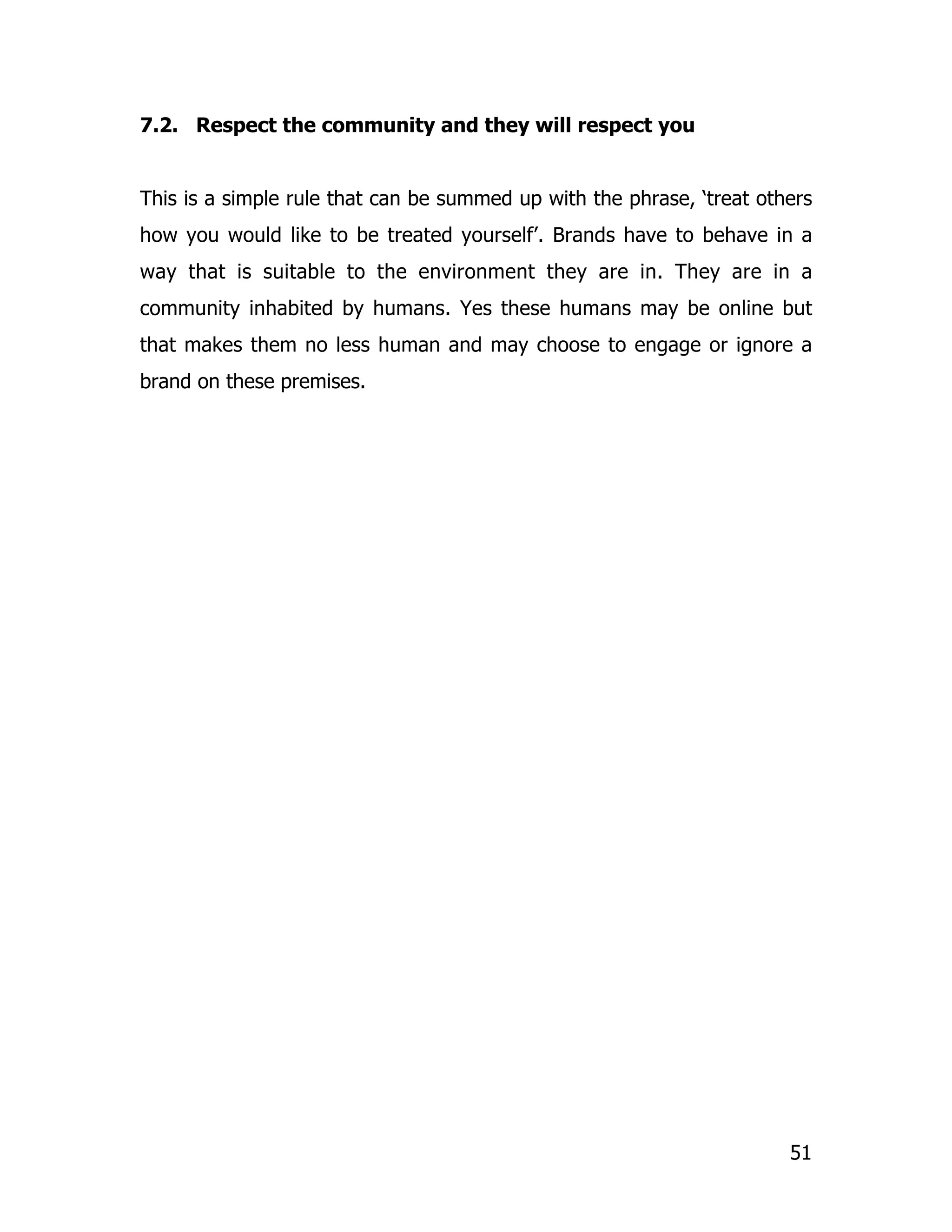 7.2. Respect the community and they will respect you


This is a simple rule that can be summed up with the phrase, ‘treat others
how you would like to be treated yourself’. Brands have to behave in a
way that is suitable to the environment they are in. They are in a
community inhabited by humans. Yes these humans may be online but
that makes them no less human and may choose to engage or ignore a
brand on these premises.




                                                                       51
 