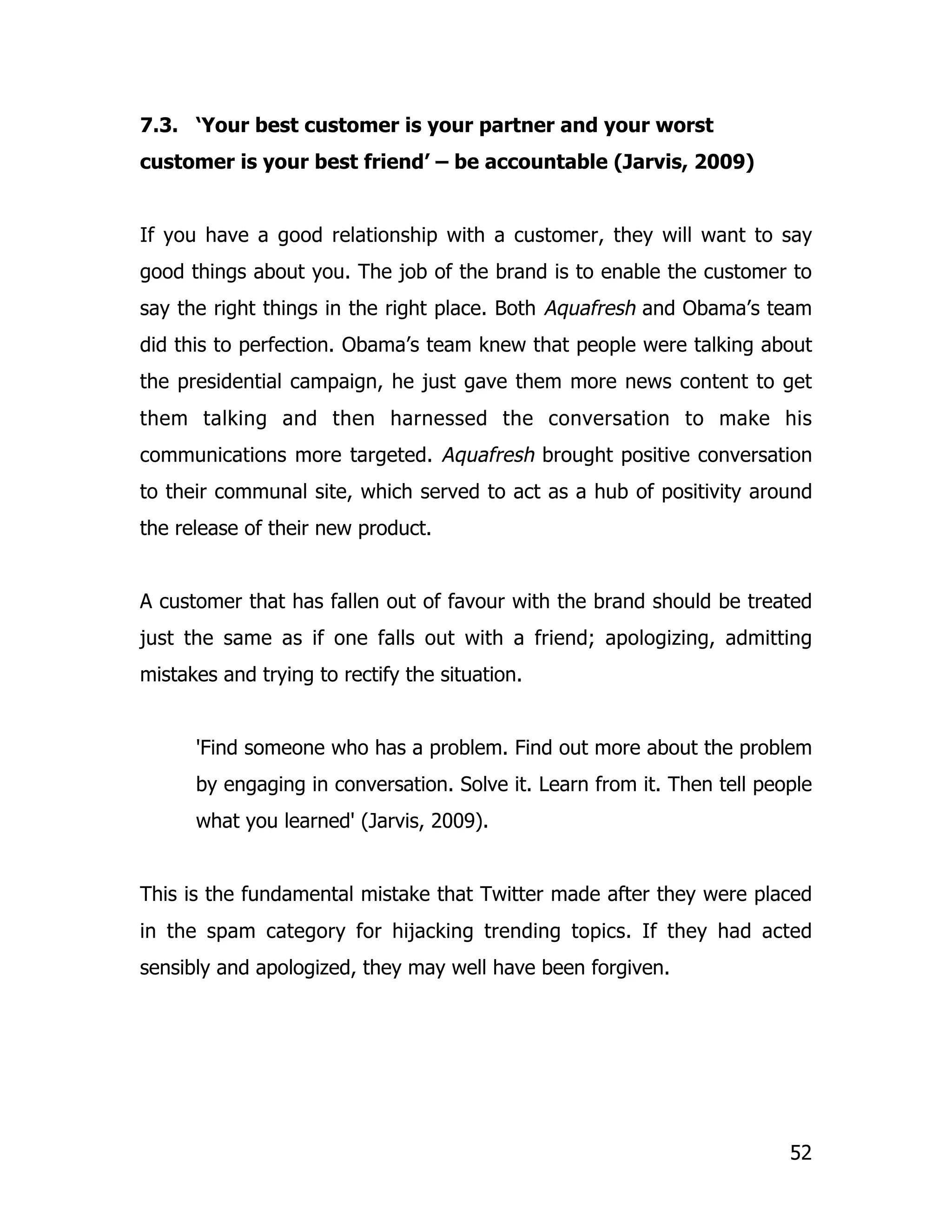 7.3. ‘Your best customer is your partner and your worst
customer is your best friend’ – be accountable (Jarvis, 2009)


If you have a good relationship with a customer, they will want to say
good things about you. The job of the brand is to enable the customer to
say the right things in the right place. Both Aquafresh and Obama’s team
did this to perfection. Obama’s team knew that people were talking about
the presidential campaign, he just gave them more news content to get
them talking and then harnessed the conversation to make his
communications more targeted. Aquafresh brought positive conversation
to their communal site, which served to act as a hub of positivity around
the release of their new product.


A customer that has fallen out of favour with the brand should be treated
just the same as if one falls out with a friend; apologizing, admitting
mistakes and trying to rectify the situation.


      'Find someone who has a problem. Find out more about the problem
      by engaging in conversation. Solve it. Learn from it. Then tell people
      what you learned' (Jarvis, 2009).


This is the fundamental mistake that Twitter made after they were placed
in the spam category for hijacking trending topics. If they had acted
sensibly and apologized, they may well have been forgiven.




                                                                         52
 