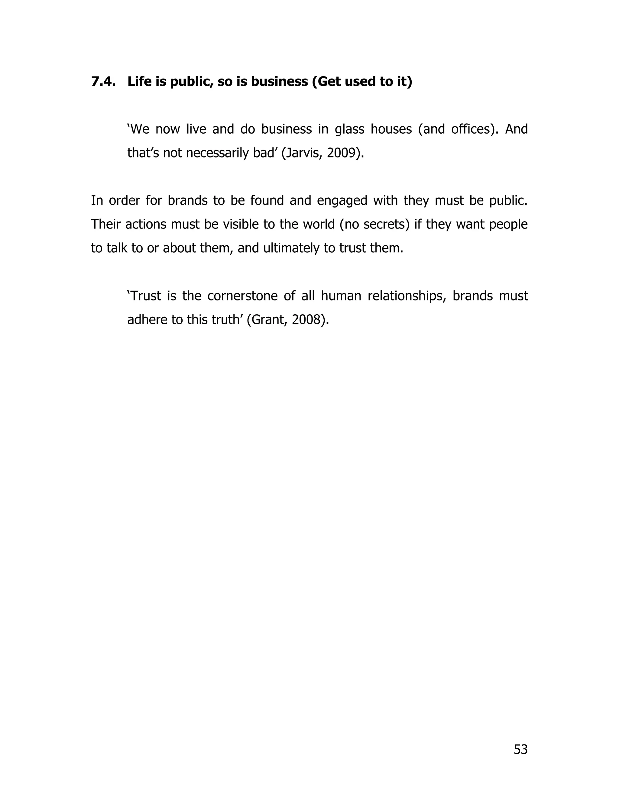 7.4. Life is public, so is business (Get used to it)


      ‘We now live and do business in glass houses (and offices). And
      that’s not necessarily bad’ (Jarvis, 2009).


In order for brands to be found and engaged with they must be public.
Their actions must be visible to the world (no secrets) if they want people
to talk to or about them, and ultimately to trust them.


      ‘Trust is the cornerstone of all human relationships, brands must
      adhere to this truth’ (Grant, 2008).




                                                                        53
 