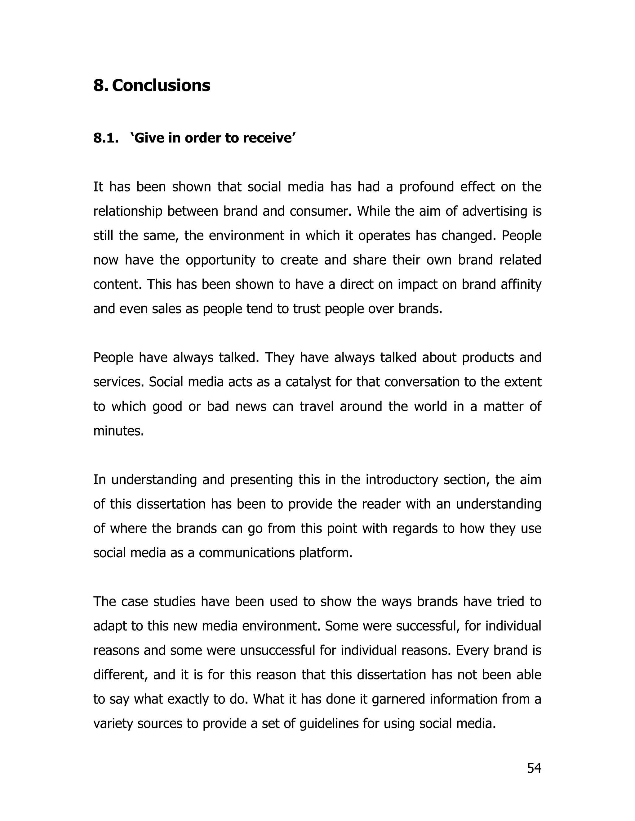 8. Conclusions


8.1. ‘Give in order to receive’


It has been shown that social media has had a profound effect on the
relationship between brand and consumer. While the aim of advertising is
still the same, the environment in which it operates has changed. People
now have the opportunity to create and share their own brand related
content. This has been shown to have a direct on impact on brand affinity
and even sales as people tend to trust people over brands.


People have always talked. They have always talked about products and
services. Social media acts as a catalyst for that conversation to the extent
to which good or bad news can travel around the world in a matter of
minutes.


In understanding and presenting this in the introductory section, the aim
of this dissertation has been to provide the reader with an understanding
of where the brands can go from this point with regards to how they use
social media as a communications platform.


The case studies have been used to show the ways brands have tried to
adapt to this new media environment. Some were successful, for individual
reasons and some were unsuccessful for individual reasons. Every brand is
different, and it is for this reason that this dissertation has not been able
to say what exactly to do. What it has done it garnered information from a
variety sources to provide a set of guidelines for using social media.


                                                                          54
 
