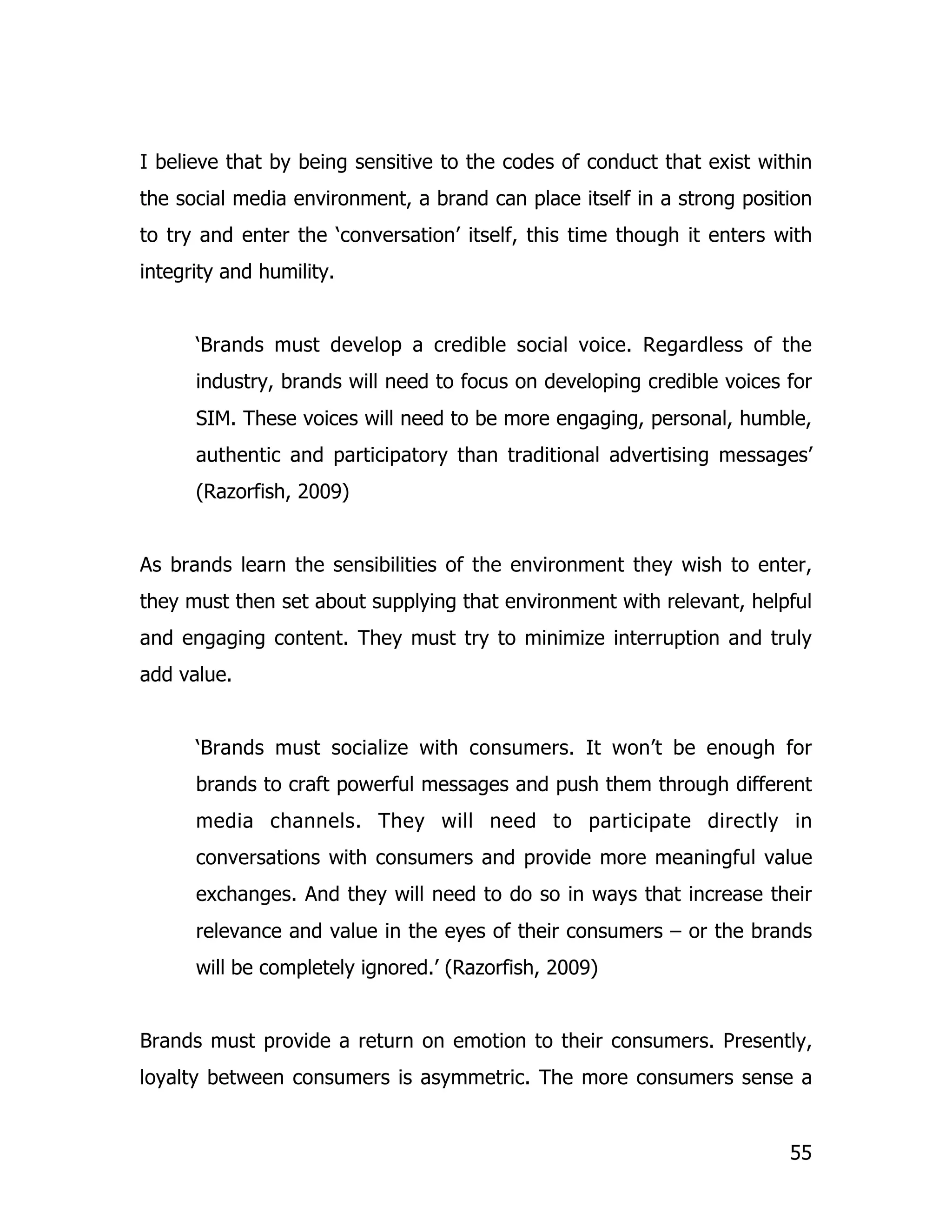 I believe that by being sensitive to the codes of conduct that exist within
the social media environment, a brand can place itself in a strong position
to try and enter the ‘conversation’ itself, this time though it enters with
integrity and humility.


      ‘Brands must develop a credible social voice. Regardless of the
      industry, brands will need to focus on developing credible voices for
      SIM. These voices will need to be more engaging, personal, humble,
      authentic and participatory than traditional advertising messages’
      (Razorfish, 2009)


As brands learn the sensibilities of the environment they wish to enter,
they must then set about supplying that environment with relevant, helpful
and engaging content. They must try to minimize interruption and truly
add value.


      ‘Brands must socialize with consumers. It won’t be enough for
      brands to craft powerful messages and push them through different
      media channels. They will need to participate directly in
      conversations with consumers and provide more meaningful value
      exchanges. And they will need to do so in ways that increase their
      relevance and value in the eyes of their consumers – or the brands
      will be completely ignored.’ (Razorfish, 2009)


Brands must provide a return on emotion to their consumers. Presently,
loyalty between consumers is asymmetric. The more consumers sense a


                                                                        55
 