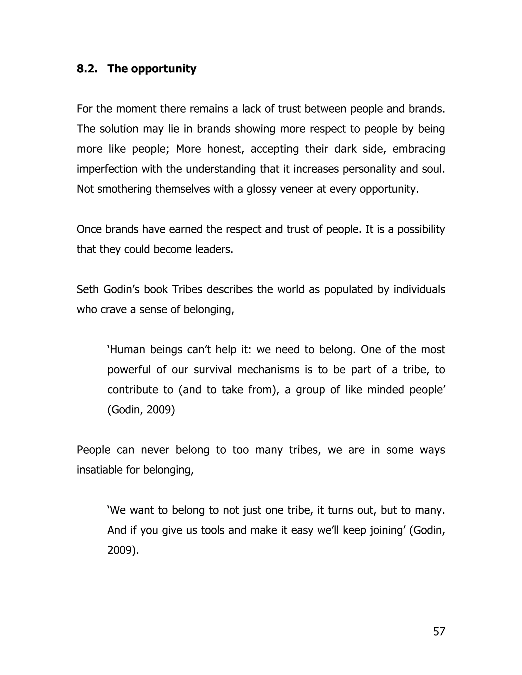 8.2. The opportunity


For the moment there remains a lack of trust between people and brands.
The solution may lie in brands showing more respect to people by being
more like people; More honest, accepting their dark side, embracing
imperfection with the understanding that it increases personality and soul.
Not smothering themselves with a glossy veneer at every opportunity.


Once brands have earned the respect and trust of people. It is a possibility
that they could become leaders.


Seth Godin’s book Tribes describes the world as populated by individuals
who crave a sense of belonging,


      ‘Human beings can’t help it: we need to belong. One of the most
      powerful of our survival mechanisms is to be part of a tribe, to
      contribute to (and to take from), a group of like minded people’
      (Godin, 2009)


People can never belong to too many tribes, we are in some ways
insatiable for belonging,


      ‘We want to belong to not just one tribe, it turns out, but to many.
      And if you give us tools and make it easy we’ll keep joining’ (Godin,
      2009).




                                                                         57
 