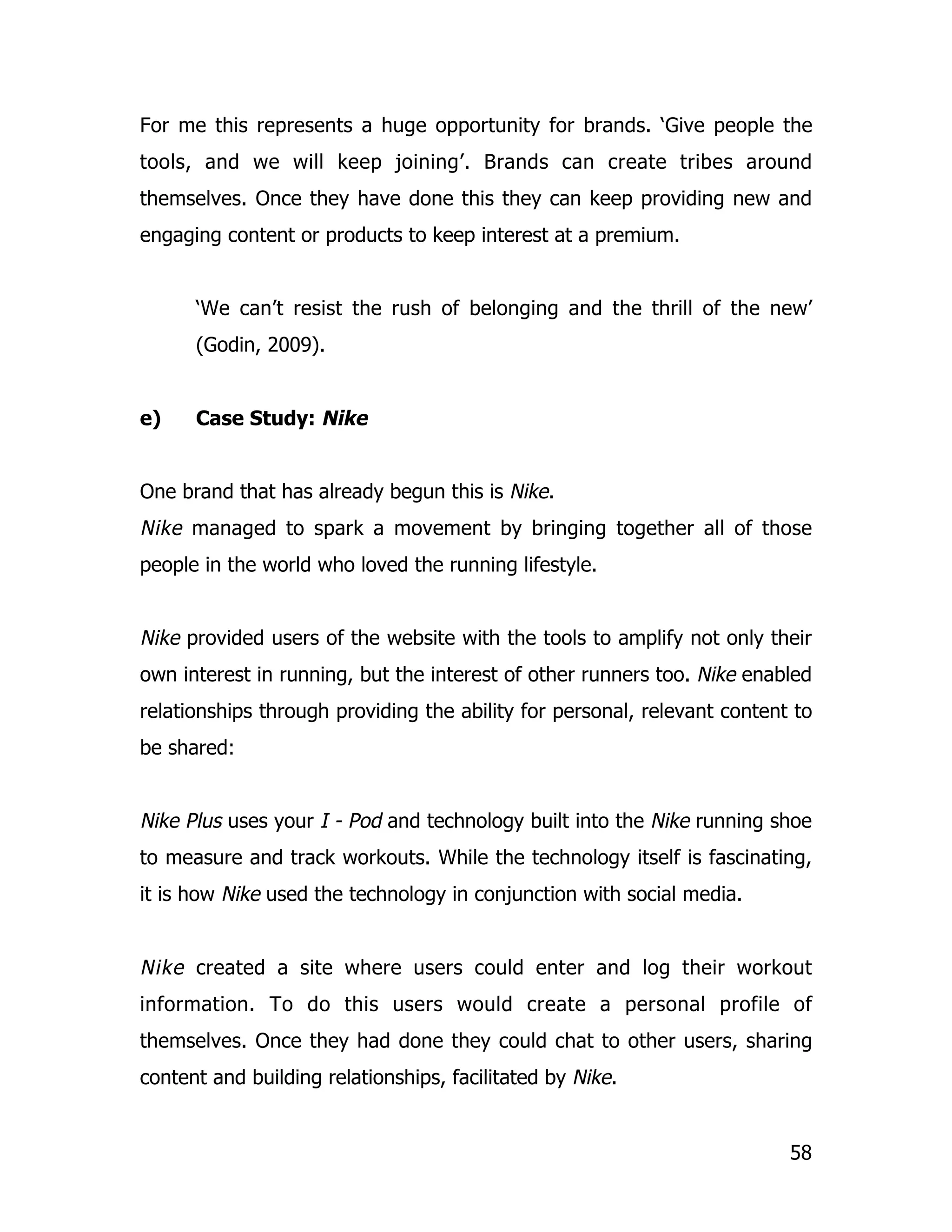 For me this represents a huge opportunity for brands. ‘Give people the
tools, and we will keep joining’. Brands can create tribes around
themselves. Once they have done this they can keep providing new and
engaging content or products to keep interest at a premium.


      ‘We can’t resist the rush of belonging and the thrill of the new’
      (Godin, 2009).


e)    Case Study: Nike


One brand that has already begun this is Nike.
Nike managed to spark a movement by bringing together all of those
people in the world who loved the running lifestyle.


Nike provided users of the website with the tools to amplify not only their
own interest in running, but the interest of other runners too. Nike enabled
relationships through providing the ability for personal, relevant content to
be shared:


Nike Plus uses your I - Pod and technology built into the Nike running shoe
to measure and track workouts. While the technology itself is fascinating,
it is how Nike used the technology in conjunction with social media.


Nike created a site where users could enter and log their workout
information. To do this users would create a personal profile of
themselves. Once they had done they could chat to other users, sharing
content and building relationships, facilitated by Nike.


                                                                          58
 