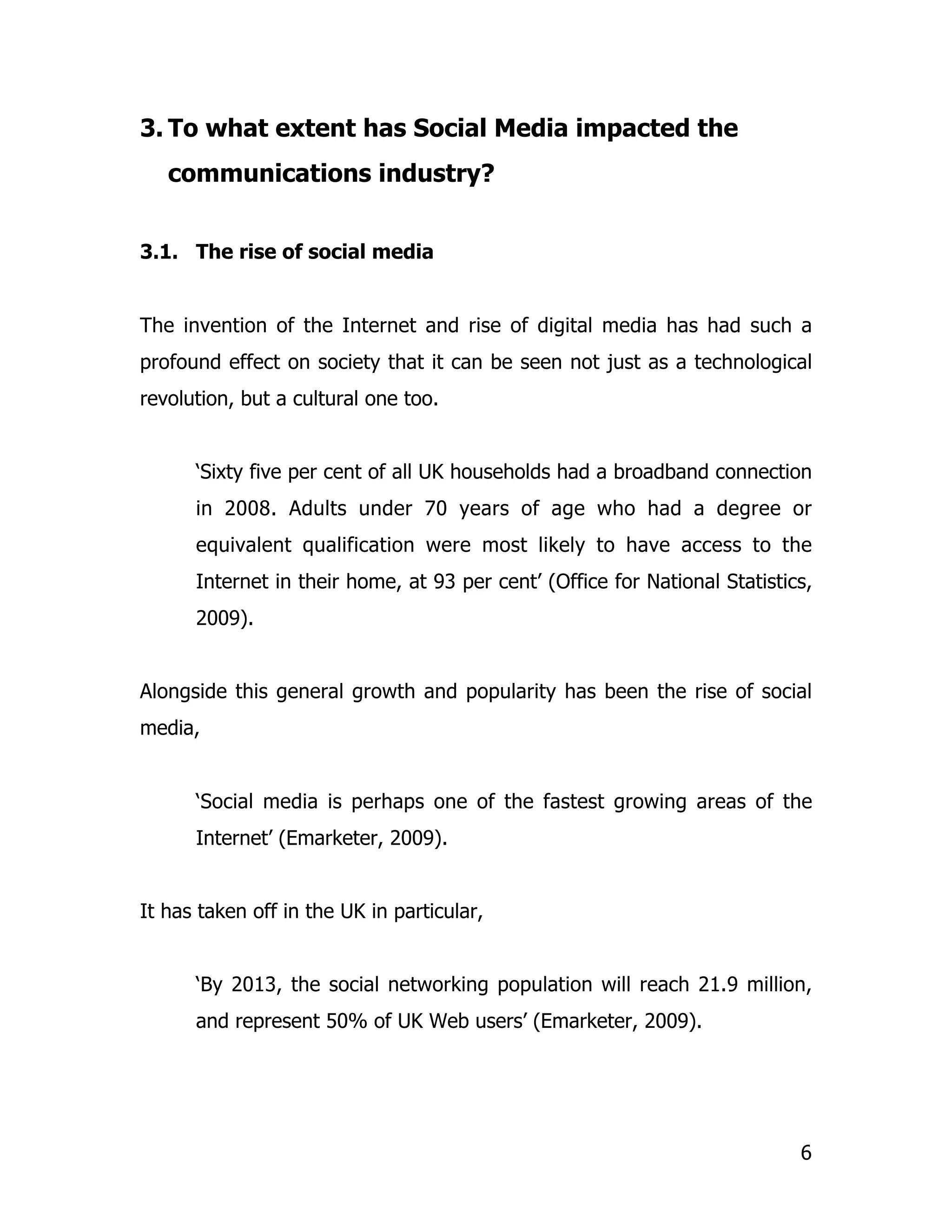 3. To what extent has Social Media impacted the
   communications industry?


3.1. The rise of social media


The invention of the Internet and rise of digital media has had such a
profound effect on society that it can be seen not just as a technological
revolution, but a cultural one too.


      ‘Sixty five per cent of all UK households had a broadband connection
      in 2008. Adults under 70 years of age who had a degree or
      equivalent qualification were most likely to have access to the
      Internet in their home, at 93 per cent’ (Office for National Statistics,
      2009).


Alongside this general growth and popularity has been the rise of social
media,


      ‘Social media is perhaps one of the fastest growing areas of the
      Internet’ (Emarketer, 2009).


It has taken off in the UK in particular,


      ‘By 2013, the social networking population will reach 21.9 million,
      and represent 50% of UK Web users’ (Emarketer, 2009).




                                                                            6
 