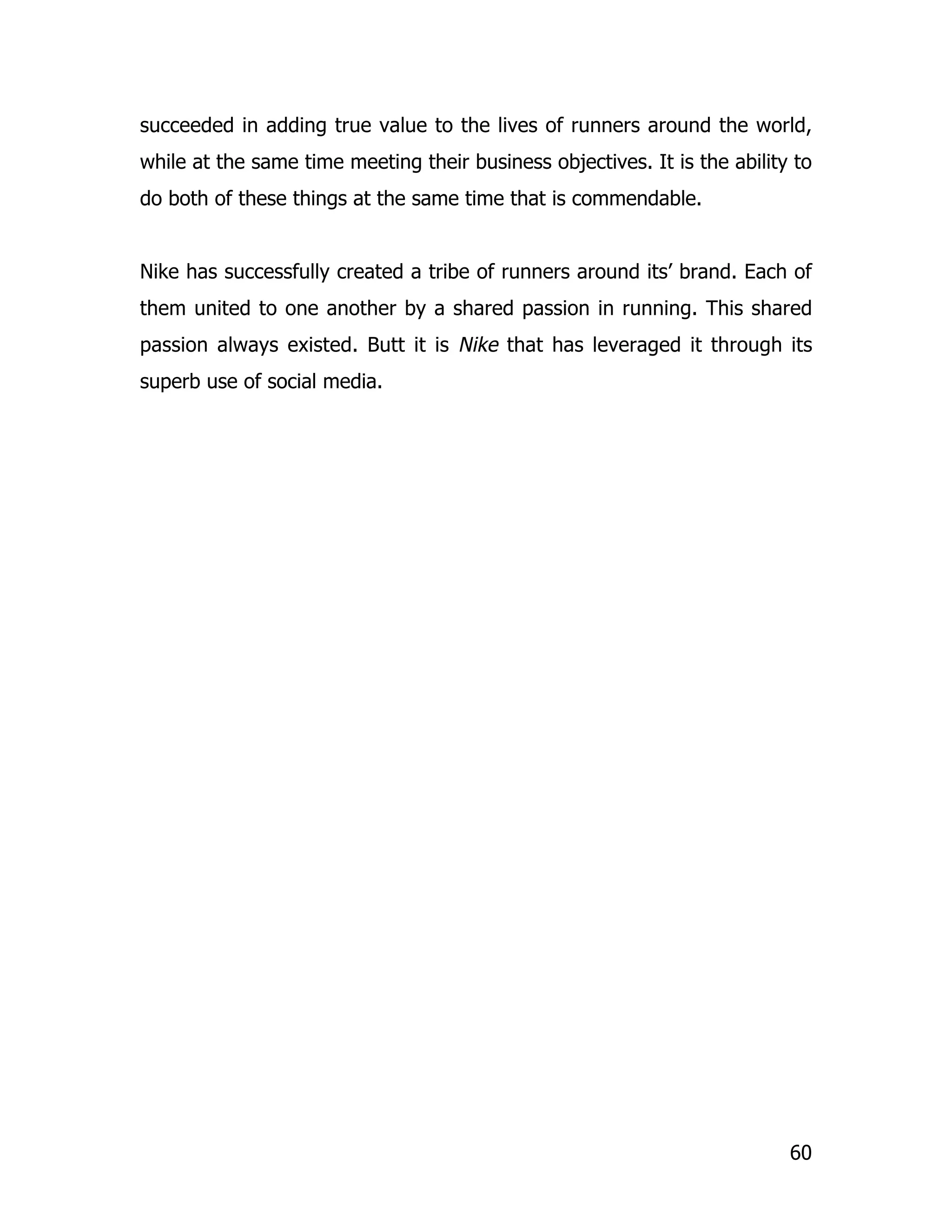 succeeded in adding true value to the lives of runners around the world,
while at the same time meeting their business objectives. It is the ability to
do both of these things at the same time that is commendable.


Nike has successfully created a tribe of runners around its’ brand. Each of
them united to one another by a shared passion in running. This shared
passion always existed. Butt it is Nike that has leveraged it through its
superb use of social media.




                                                                           60
 