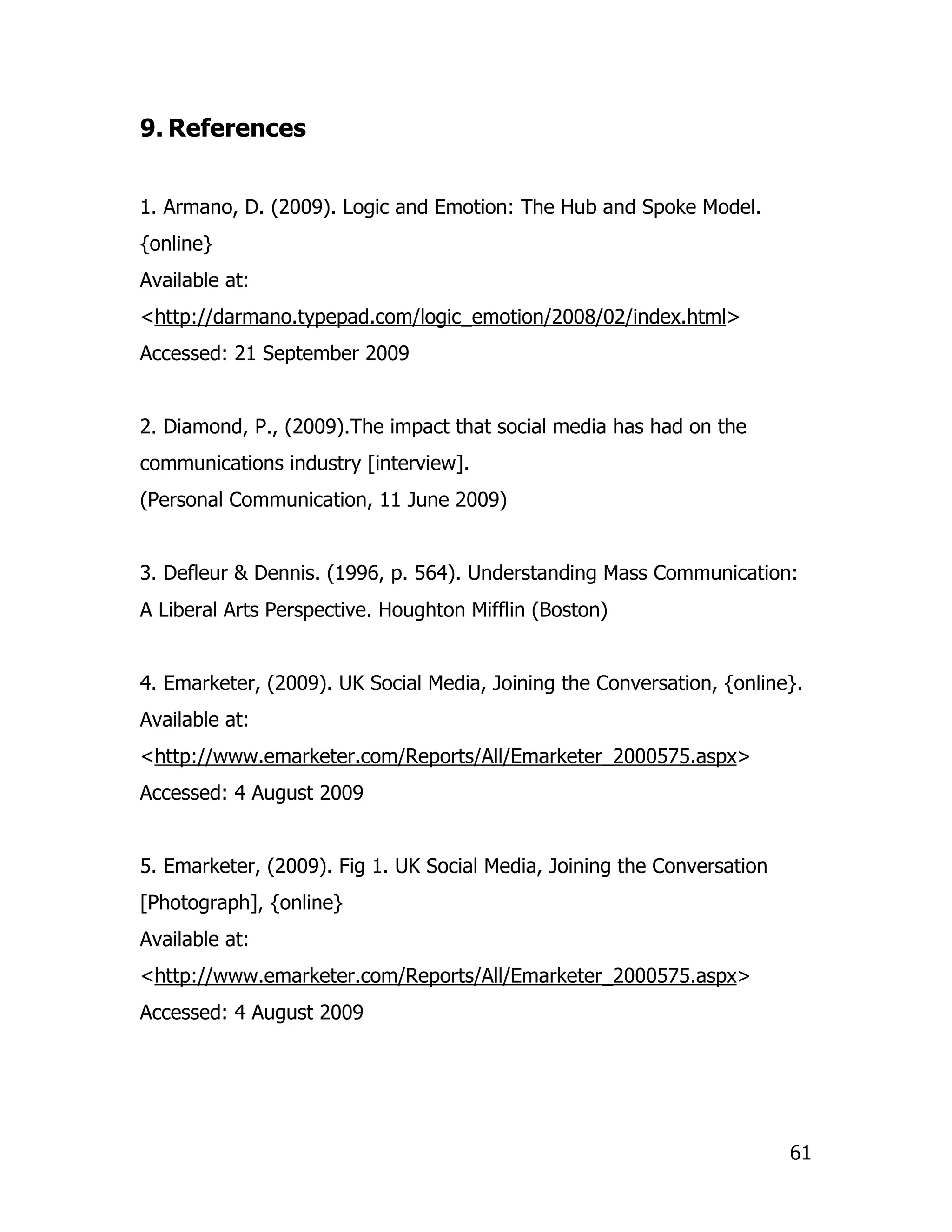 9. References


1. Armano, D. (2009). Logic and Emotion: The Hub and Spoke Model.
{online}
Available at:
<http://darmano.typepad.com/logic_emotion/2008/02/index.html>
Accessed: 21 September 2009


2. Diamond, P., (2009).The impact that social media has had on the
communications industry [interview].
(Personal Communication, 11 June 2009)


3. Defleur & Dennis. (1996, p. 564). Understanding Mass Communication:
A Liberal Arts Perspective. Houghton Mifflin (Boston)


4. Emarketer, (2009). UK Social Media, Joining the Conversation, {online}.
Available at:
<http://www.emarketer.com/Reports/All/Emarketer_2000575.aspx>
Accessed: 4 August 2009


5. Emarketer, (2009). Fig 1. UK Social Media, Joining the Conversation
[Photograph], {online}
Available at:
<http://www.emarketer.com/Reports/All/Emarketer_2000575.aspx>
Accessed: 4 August 2009




                                                                         61
 