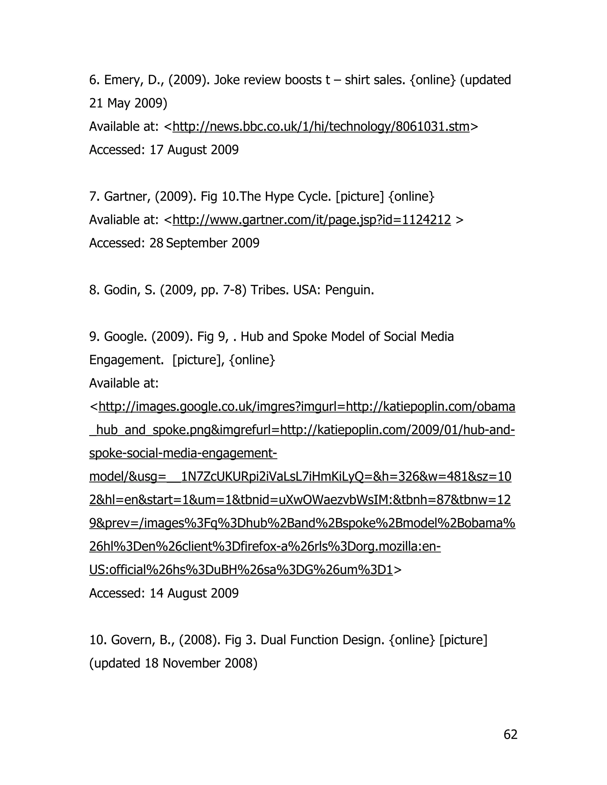 6. Emery, D., (2009). Joke review boosts t – shirt sales. {online} (updated
21 May 2009)
Available at: <http://news.bbc.co.uk/1/hi/technology/8061031.stm>
Accessed: 17 August 2009


7. Gartner, (2009). Fig 10.The Hype Cycle. [picture] {online}
Avaliable at: <http://www.gartner.com/it/page.jsp?id=1124212 >
Accessed: 28 September 2009


8. Godin, S. (2009, pp. 7-8) Tribes. USA: Penguin.


9. Google. (2009). Fig 9, . Hub and Spoke Model of Social Media
Engagement. [picture], {online}
Available at:
<http://images.google.co.uk/imgres?imgurl=http://katiepoplin.com/obama
_hub_and_spoke.png&imgrefurl=http://katiepoplin.com/2009/01/hub-and-
spoke-social-media-engagement-
model/&usg=__1N7ZcUKURpi2iVaLsL7iHmKiLyQ=&h=326&w=481&sz=10
2&hl=en&start=1&um=1&tbnid=uXwOWaezvbWsIM:&tbnh=87&tbnw=12
9&prev=/images%3Fq%3Dhub%2Band%2Bspoke%2Bmodel%2Bobama%
26hl%3Den%26client%3Dfirefox-a%26rls%3Dorg.mozilla:en-
US:official%26hs%3DuBH%26sa%3DG%26um%3D1>
Accessed: 14 August 2009


10. Govern, B., (2008). Fig 3. Dual Function Design. {online} [picture]
(updated 18 November 2008)




                                                                          62
 