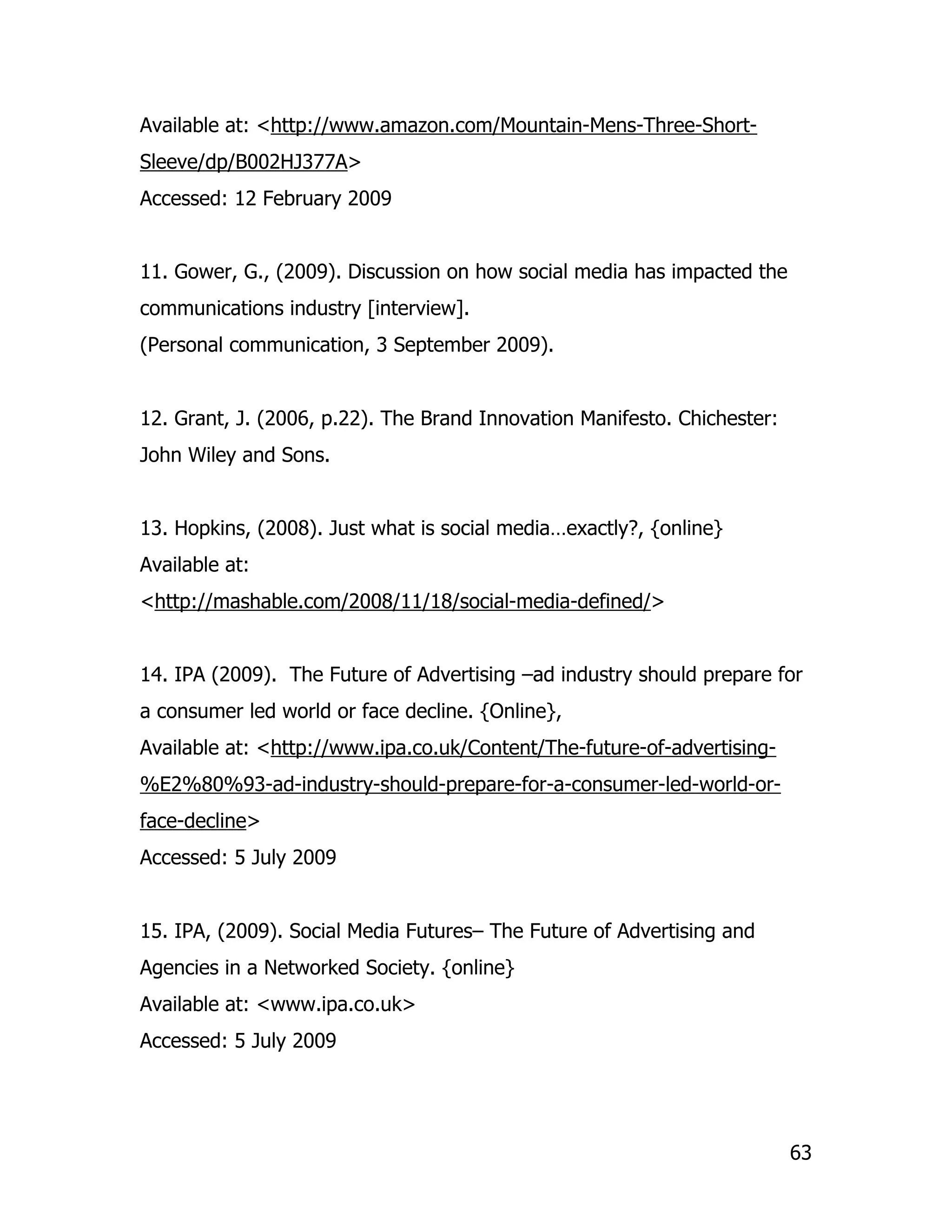 Available at: <http://www.amazon.com/Mountain-Mens-Three-Short-
Sleeve/dp/B002HJ377A>
Accessed: 12 February 2009


11. Gower, G., (2009). Discussion on how social media has impacted the
communications industry [interview].
(Personal communication, 3 September 2009).


12. Grant, J. (2006, p.22). The Brand Innovation Manifesto. Chichester:
John Wiley and Sons.


13. Hopkins, (2008). Just what is social media…exactly?, {online}
Available at:
<http://mashable.com/2008/11/18/social-media-defined/>


14. IPA (2009). The Future of Advertising –ad industry should prepare for
a consumer led world or face decline. {Online},
Available at: <http://www.ipa.co.uk/Content/The-future-of-advertising-
%E2%80%93-ad-industry-should-prepare-for-a-consumer-led-world-or-
face-decline>
Accessed: 5 July 2009


15. IPA, (2009). Social Media Futures– The Future of Advertising and
Agencies in a Networked Society. {online}
Available at: <www.ipa.co.uk>
Accessed: 5 July 2009




                                                                          63
 