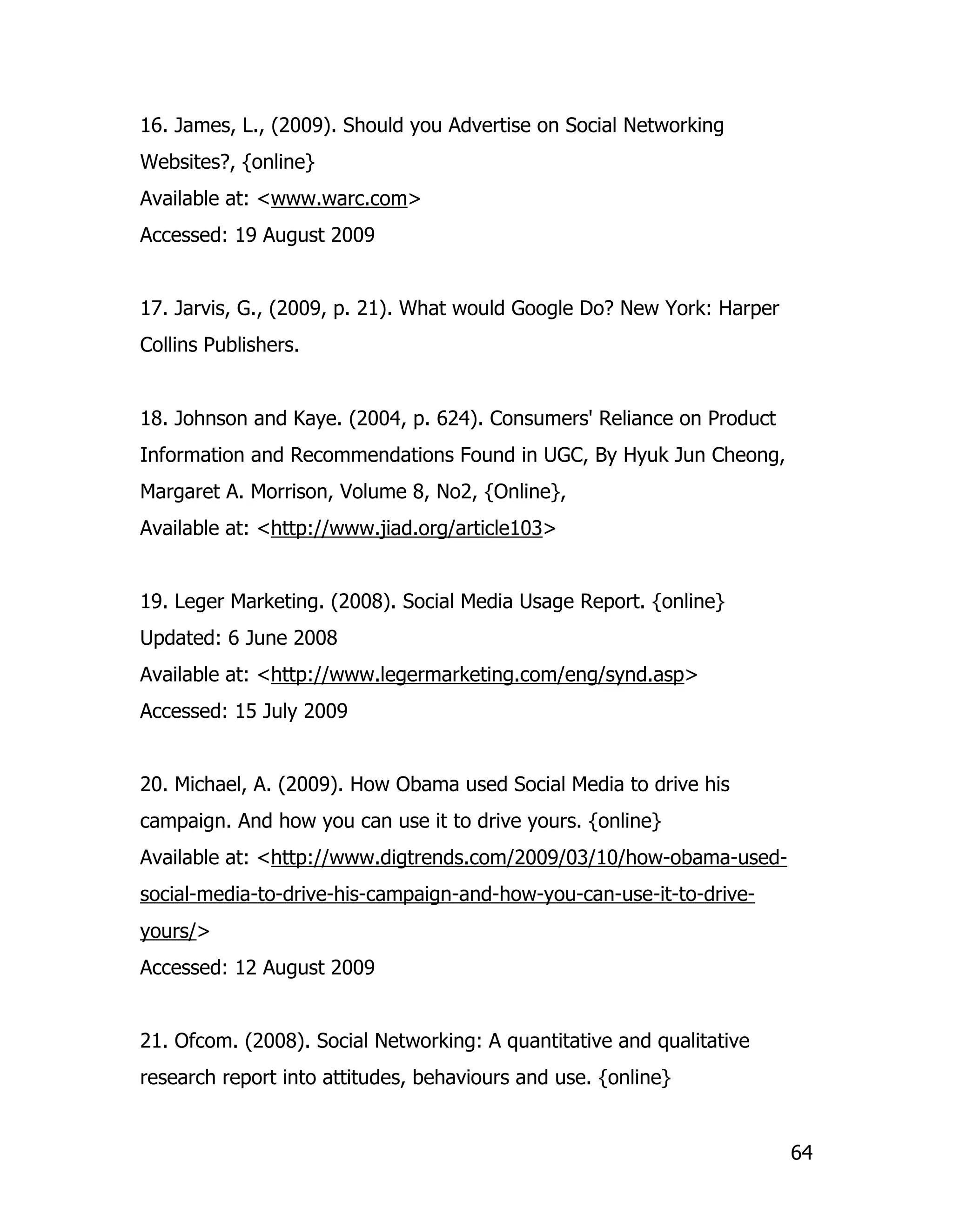 16. James, L., (2009). Should you Advertise on Social Networking
Websites?, {online}
Available at: <www.warc.com>
Accessed: 19 August 2009


17. Jarvis, G., (2009, p. 21). What would Google Do? New York: Harper
Collins Publishers.


18. Johnson and Kaye. (2004, p. 624). Consumers' Reliance on Product
Information and Recommendations Found in UGC, By Hyuk Jun Cheong,
Margaret A. Morrison, Volume 8, No2, {Online},
Available at: <http://www.jiad.org/article103>


19. Leger Marketing. (2008). Social Media Usage Report. {online}
Updated: 6 June 2008
Available at: <http://www.legermarketing.com/eng/synd.asp>
Accessed: 15 July 2009


20. Michael, A. (2009). How Obama used Social Media to drive his
campaign. And how you can use it to drive yours. {online}
Available at: <http://www.digtrends.com/2009/03/10/how-obama-used-
social-media-to-drive-his-campaign-and-how-you-can-use-it-to-drive-
yours/>
Accessed: 12 August 2009


21. Ofcom. (2008). Social Networking: A quantitative and qualitative
research report into attitudes, behaviours and use. {online}


                                                                        64
 