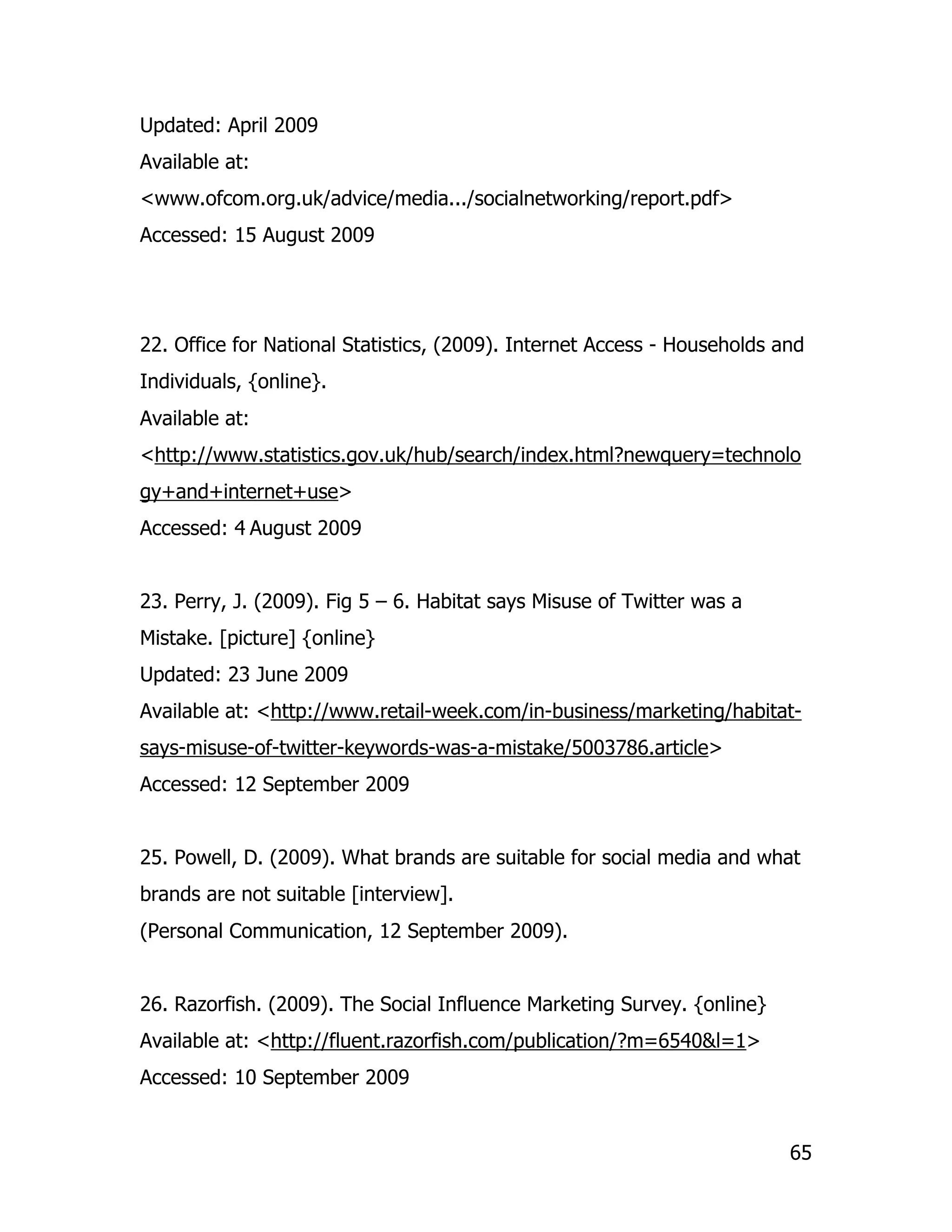 Updated: April 2009
Available at:
<www.ofcom.org.uk/advice/media.../socialnetworking/report.pdf>
Accessed: 15 August 2009




22. Office for National Statistics, (2009). Internet Access - Households and
Individuals, {online}.
Available at:
<http://www.statistics.gov.uk/hub/search/index.html?newquery=technolo
gy+and+internet+use>
Accessed: 4 August 2009


23. Perry, J. (2009). Fig 5 – 6. Habitat says Misuse of Twitter was a
Mistake. [picture] {online}
Updated: 23 June 2009
Available at: <http://www.retail-week.com/in-business/marketing/habitat-
says-misuse-of-twitter-keywords-was-a-mistake/5003786.article>
Accessed: 12 September 2009


25. Powell, D. (2009). What brands are suitable for social media and what
brands are not suitable [interview].
(Personal Communication, 12 September 2009).


26. Razorfish. (2009). The Social Influence Marketing Survey. {online}
Available at: <http://fluent.razorfish.com/publication/?m=6540&l=1>
Accessed: 10 September 2009


                                                                          65
 