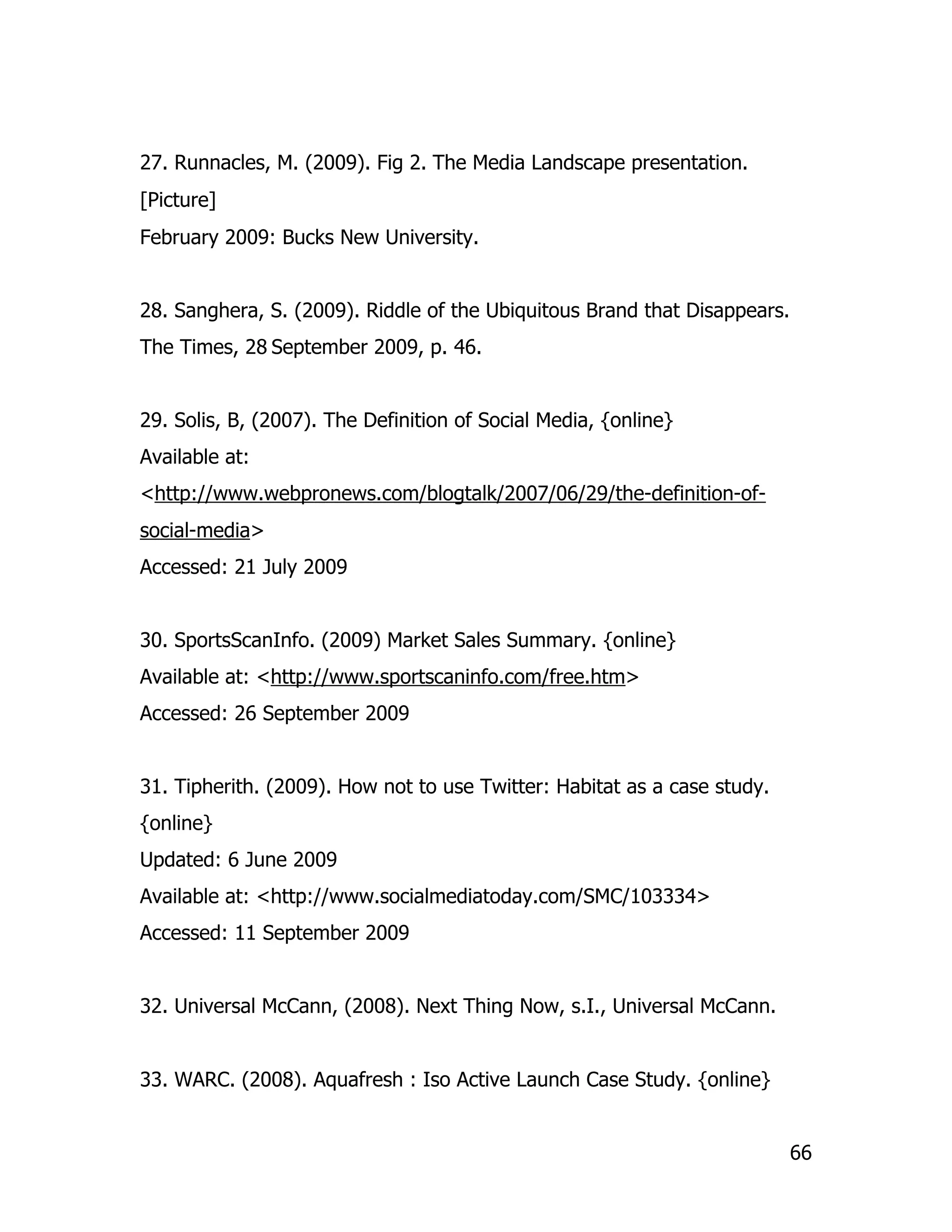27. Runnacles, M. (2009). Fig 2. The Media Landscape presentation.
[Picture]
February 2009: Bucks New University.


28. Sanghera, S. (2009). Riddle of the Ubiquitous Brand that Disappears.
The Times, 28 September 2009, p. 46.


29. Solis, B, (2007). The Definition of Social Media, {online}
Available at:
<http://www.webpronews.com/blogtalk/2007/06/29/the-definition-of-
social-media>
Accessed: 21 July 2009


30. SportsScanInfo. (2009) Market Sales Summary. {online}
Available at: <http://www.sportscaninfo.com/free.htm>
Accessed: 26 September 2009


31. Tipherith. (2009). How not to use Twitter: Habitat as a case study.
{online}
Updated: 6 June 2009
Available at: <http://www.socialmediatoday.com/SMC/103334>
Accessed: 11 September 2009


32. Universal McCann, (2008). Next Thing Now, s.I., Universal McCann.


33. WARC. (2008). Aquafresh : Iso Active Launch Case Study. {online}


                                                                           66
 