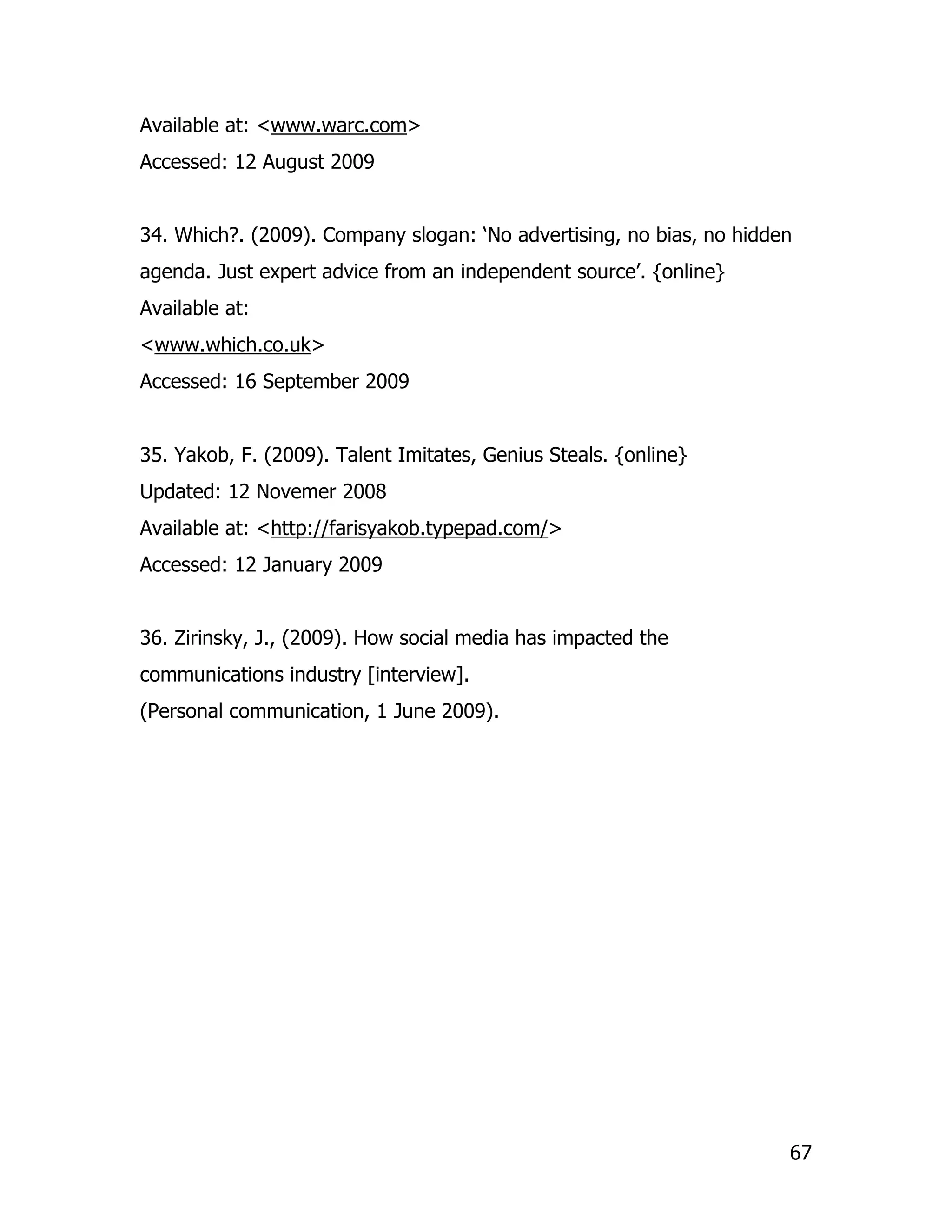Available at: <www.warc.com>
Accessed: 12 August 2009


34. Which?. (2009). Company slogan: ‘No advertising, no bias, no hidden
agenda. Just expert advice from an independent source’. {online}
Available at:
<www.which.co.uk>
Accessed: 16 September 2009


35. Yakob, F. (2009). Talent Imitates, Genius Steals. {online}
Updated: 12 Novemer 2008
Available at: <http://farisyakob.typepad.com/>
Accessed: 12 January 2009


36. Zirinsky, J., (2009). How social media has impacted the
communications industry [interview].
(Personal communication, 1 June 2009).




                                                                      67
 