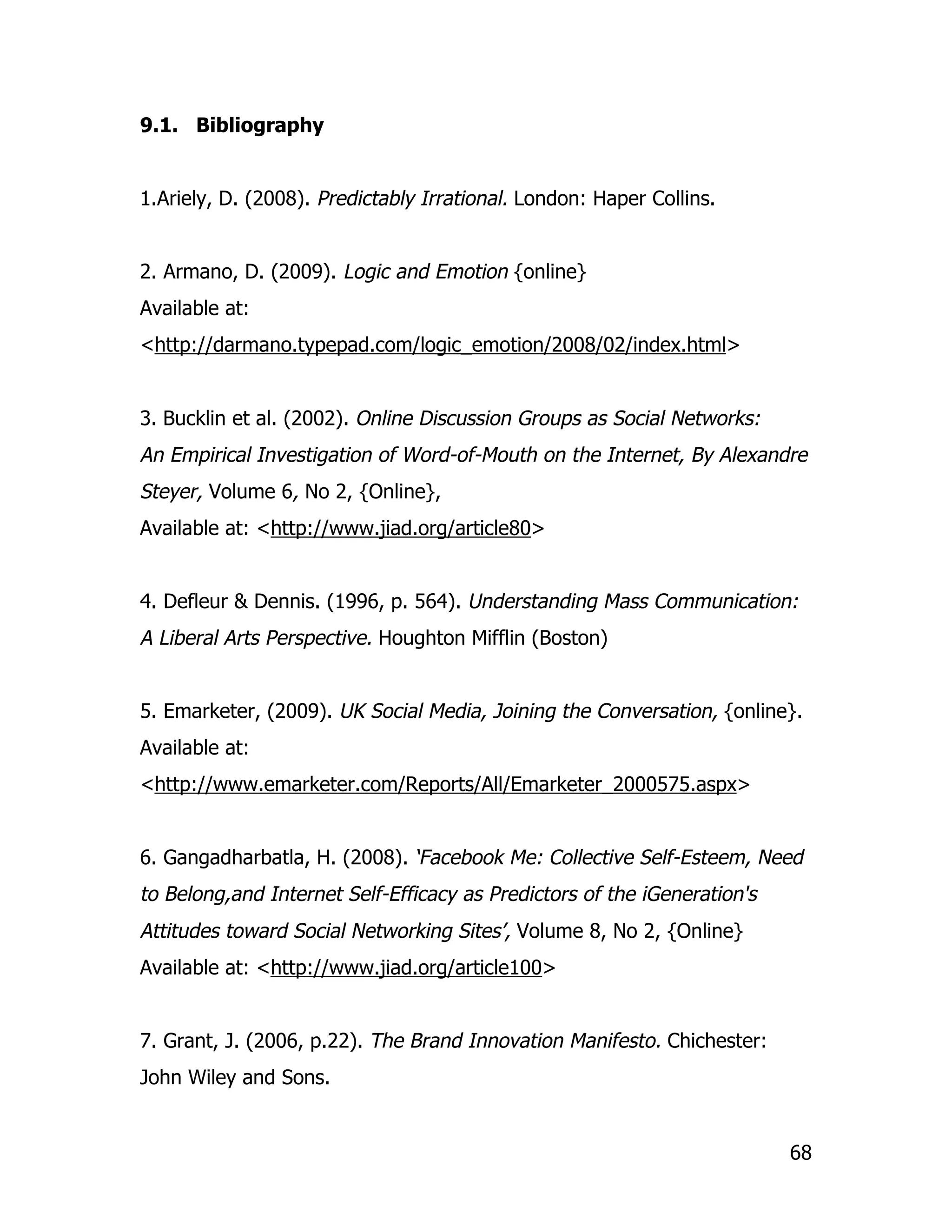 9.1. Bibliography


1.Ariely, D. (2008). Predictably Irrational. London: Haper Collins.


2. Armano, D. (2009). Logic and Emotion {online}
Available at:
<http://darmano.typepad.com/logic_emotion/2008/02/index.html>


3. Bucklin et al. (2002). Online Discussion Groups as Social Networks:
An Empirical Investigation of Word-of-Mouth on the Internet, By Alexandre
Steyer, Volume 6, No 2, {Online},
Available at: <http://www.jiad.org/article80>


4. Defleur & Dennis. (1996, p. 564). Understanding Mass Communication:
A Liberal Arts Perspective. Houghton Mifflin (Boston)


5. Emarketer, (2009). UK Social Media, Joining the Conversation, {online}.
Available at:
<http://www.emarketer.com/Reports/All/Emarketer_2000575.aspx>


6. Gangadharbatla, H. (2008). ‘Facebook Me: Collective Self-Esteem, Need
to Belong,and Internet Self-Efficacy as Predictors of the iGeneration's
Attitudes toward Social Networking Sites’, Volume 8, No 2, {Online}
Available at: <http://www.jiad.org/article100>


7. Grant, J. (2006, p.22). The Brand Innovation Manifesto. Chichester:
John Wiley and Sons.


                                                                          68
 
