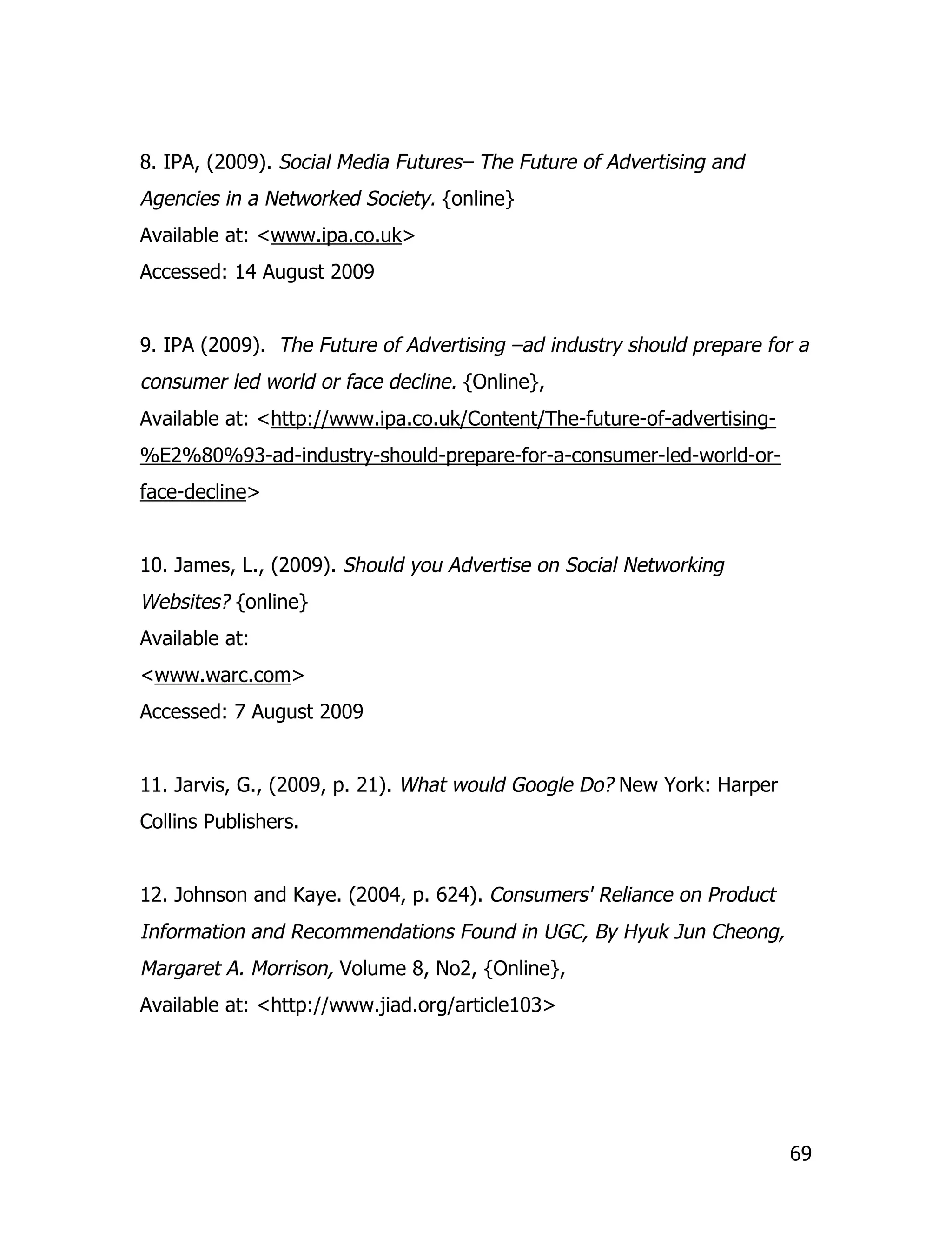 8. IPA, (2009). Social Media Futures– The Future of Advertising and
Agencies in a Networked Society. {online}
Available at: <www.ipa.co.uk>
Accessed: 14 August 2009


9. IPA (2009). The Future of Advertising –ad industry should prepare for a
consumer led world or face decline. {Online},
Available at: <http://www.ipa.co.uk/Content/The-future-of-advertising-
%E2%80%93-ad-industry-should-prepare-for-a-consumer-led-world-or-
face-decline>


10. James, L., (2009). Should you Advertise on Social Networking
Websites? {online}
Available at:
<www.warc.com>
Accessed: 7 August 2009


11. Jarvis, G., (2009, p. 21). What would Google Do? New York: Harper
Collins Publishers.


12. Johnson and Kaye. (2004, p. 624). Consumers' Reliance on Product
Information and Recommendations Found in UGC, By Hyuk Jun Cheong,
Margaret A. Morrison, Volume 8, No2, {Online},
Available at: <http://www.jiad.org/article103>




                                                                         69
 