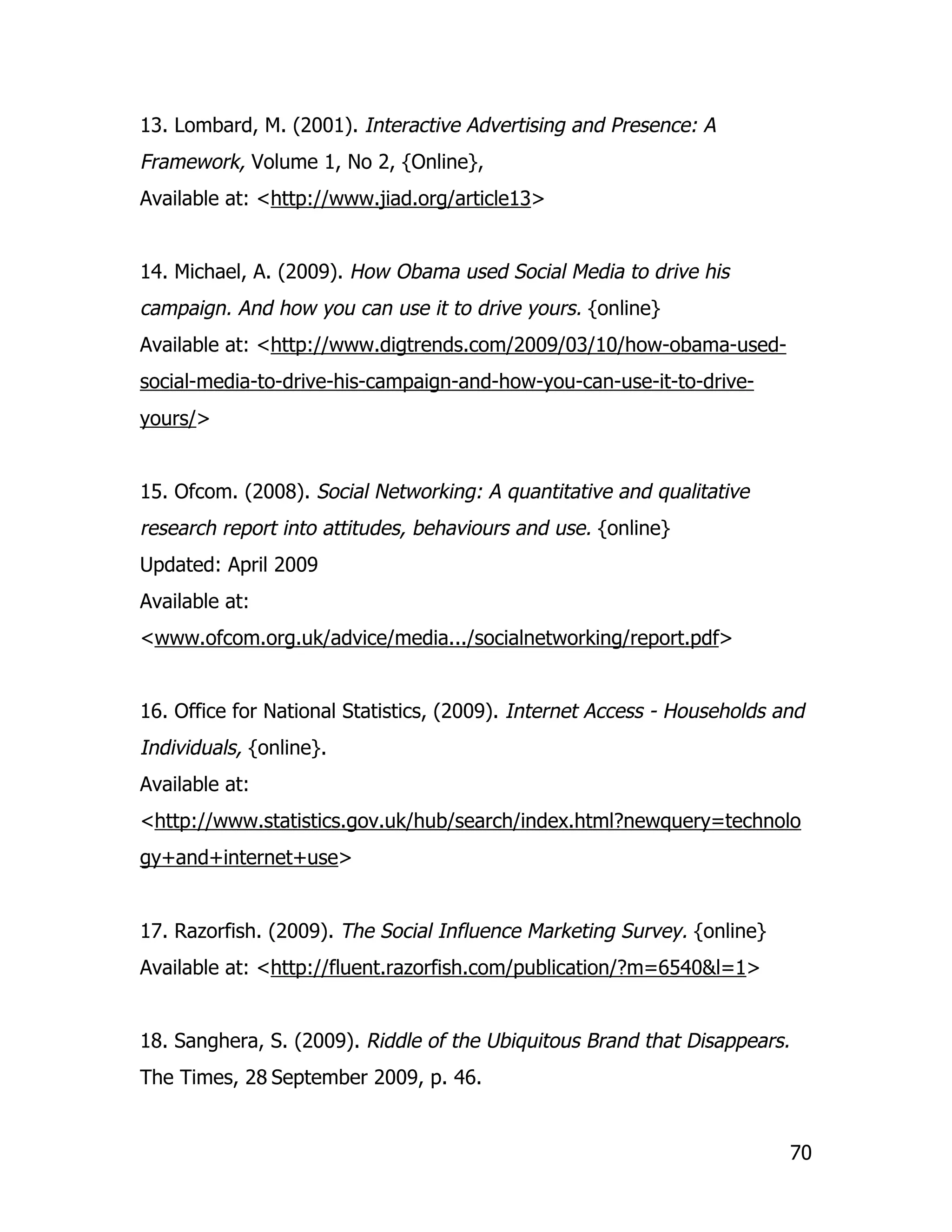 13. Lombard, M. (2001). Interactive Advertising and Presence: A
Framework, Volume 1, No 2, {Online},
Available at: <http://www.jiad.org/article13>


14. Michael, A. (2009). How Obama used Social Media to drive his
campaign. And how you can use it to drive yours. {online}
Available at: <http://www.digtrends.com/2009/03/10/how-obama-used-
social-media-to-drive-his-campaign-and-how-you-can-use-it-to-drive-
yours/>


15. Ofcom. (2008). Social Networking: A quantitative and qualitative
research report into attitudes, behaviours and use. {online}
Updated: April 2009
Available at:
<www.ofcom.org.uk/advice/media.../socialnetworking/report.pdf>


16. Office for National Statistics, (2009). Internet Access - Households and
Individuals, {online}.
Available at:
<http://www.statistics.gov.uk/hub/search/index.html?newquery=technolo
gy+and+internet+use>


17. Razorfish. (2009). The Social Influence Marketing Survey. {online}
Available at: <http://fluent.razorfish.com/publication/?m=6540&l=1>


18. Sanghera, S. (2009). Riddle of the Ubiquitous Brand that Disappears.
The Times, 28 September 2009, p. 46.


                                                                           70
 