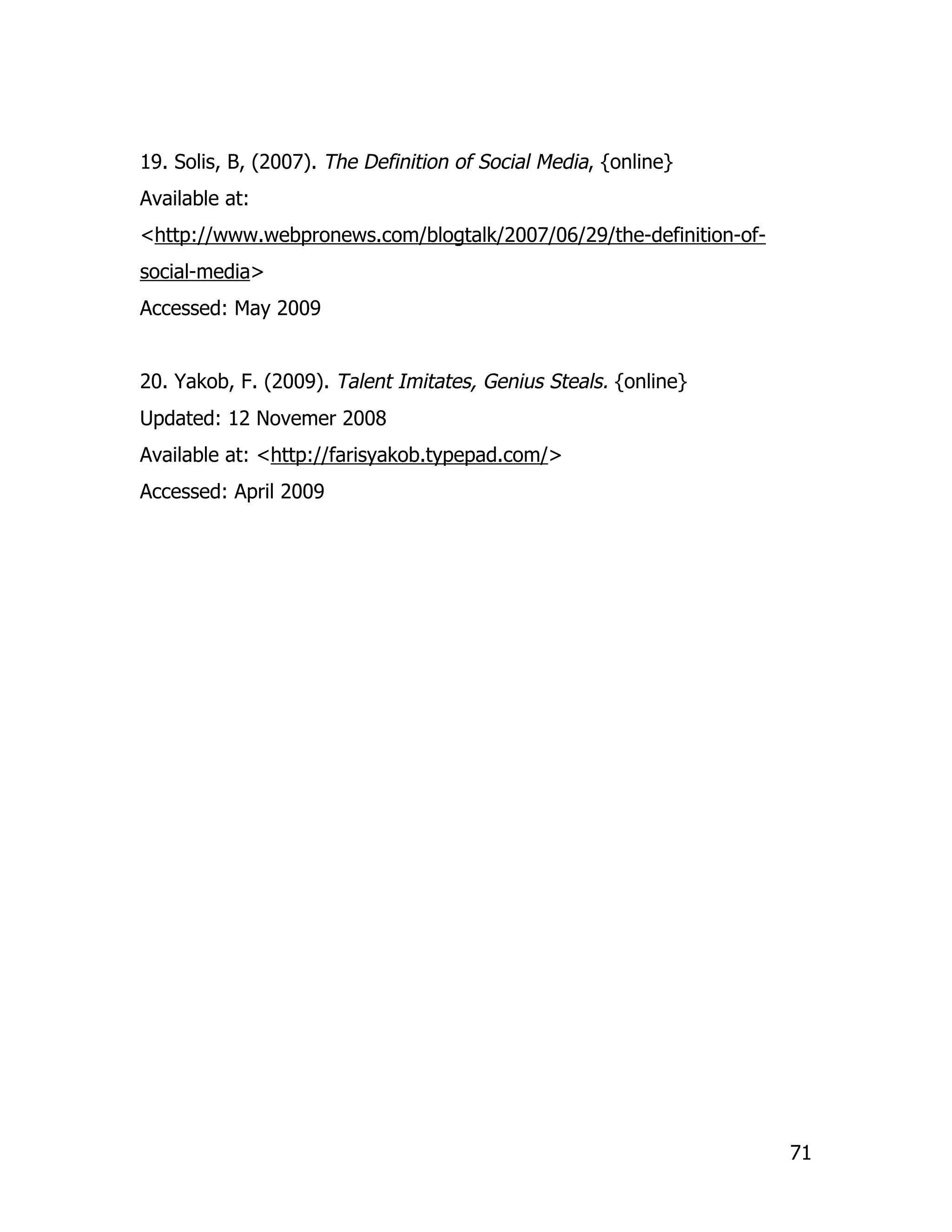 19. Solis, B, (2007). The Definition of Social Media, {online}
Available at:
<http://www.webpronews.com/blogtalk/2007/06/29/the-definition-of-
social-media>
Accessed: May 2009


20. Yakob, F. (2009). Talent Imitates, Genius Steals. {online}
Updated: 12 Novemer 2008
Available at: <http://farisyakob.typepad.com/>
Accessed: April 2009




                                                                    71
 