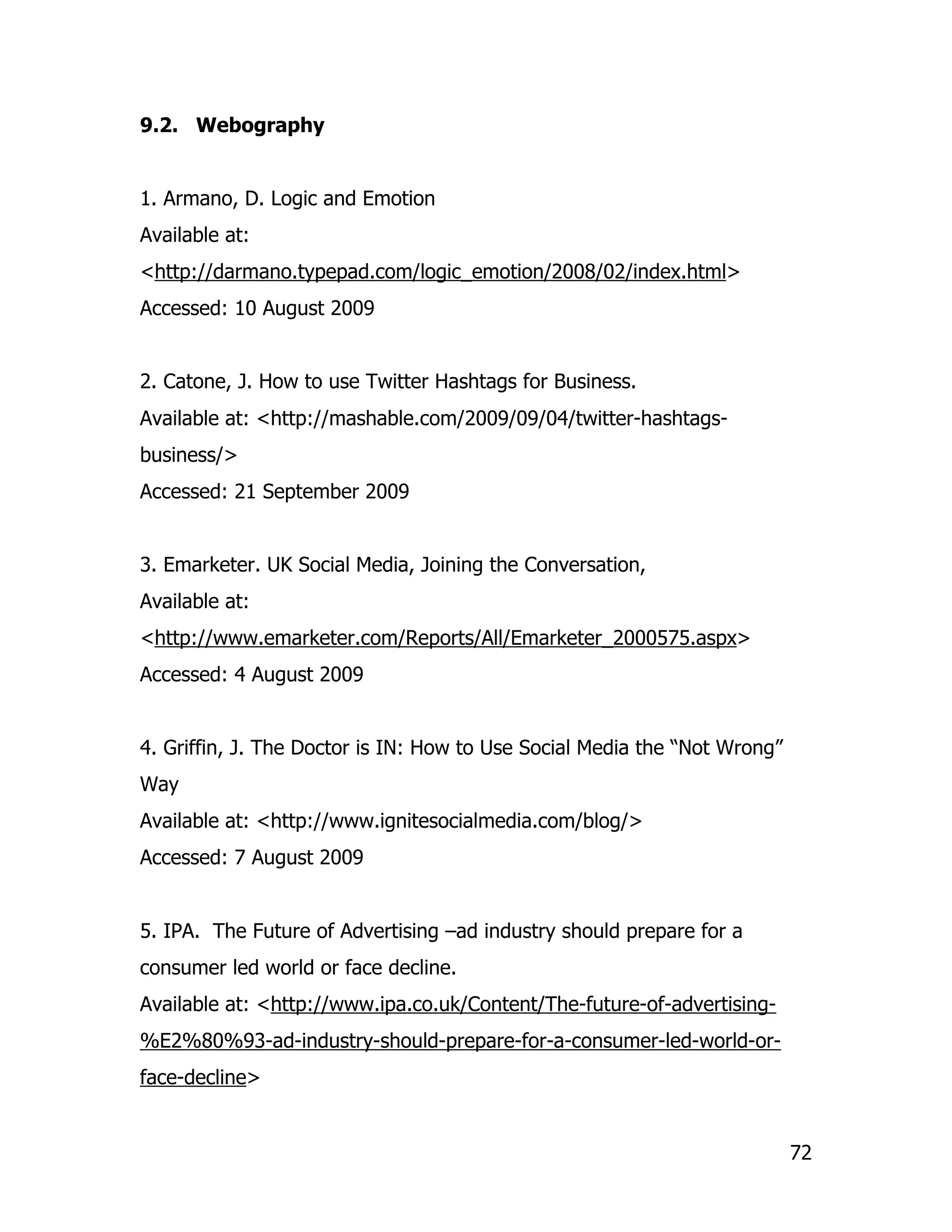 9.2. Webography


1. Armano, D. Logic and Emotion
Available at:
<http://darmano.typepad.com/logic_emotion/2008/02/index.html>
Accessed: 10 August 2009


2. Catone, J. How to use Twitter Hashtags for Business.
Available at: <http://mashable.com/2009/09/04/twitter-hashtags-
business/>
Accessed: 21 September 2009


3. Emarketer. UK Social Media, Joining the Conversation,
Available at:
<http://www.emarketer.com/Reports/All/Emarketer_2000575.aspx>
Accessed: 4 August 2009


4. Griffin, J. The Doctor is IN: How to Use Social Media the “Not Wrong”
Way
Available at: <http://www.ignitesocialmedia.com/blog/>
Accessed: 7 August 2009


5. IPA. The Future of Advertising –ad industry should prepare for a
consumer led world or face decline.
Available at: <http://www.ipa.co.uk/Content/The-future-of-advertising-
%E2%80%93-ad-industry-should-prepare-for-a-consumer-led-world-or-
face-decline>


                                                                           72
 