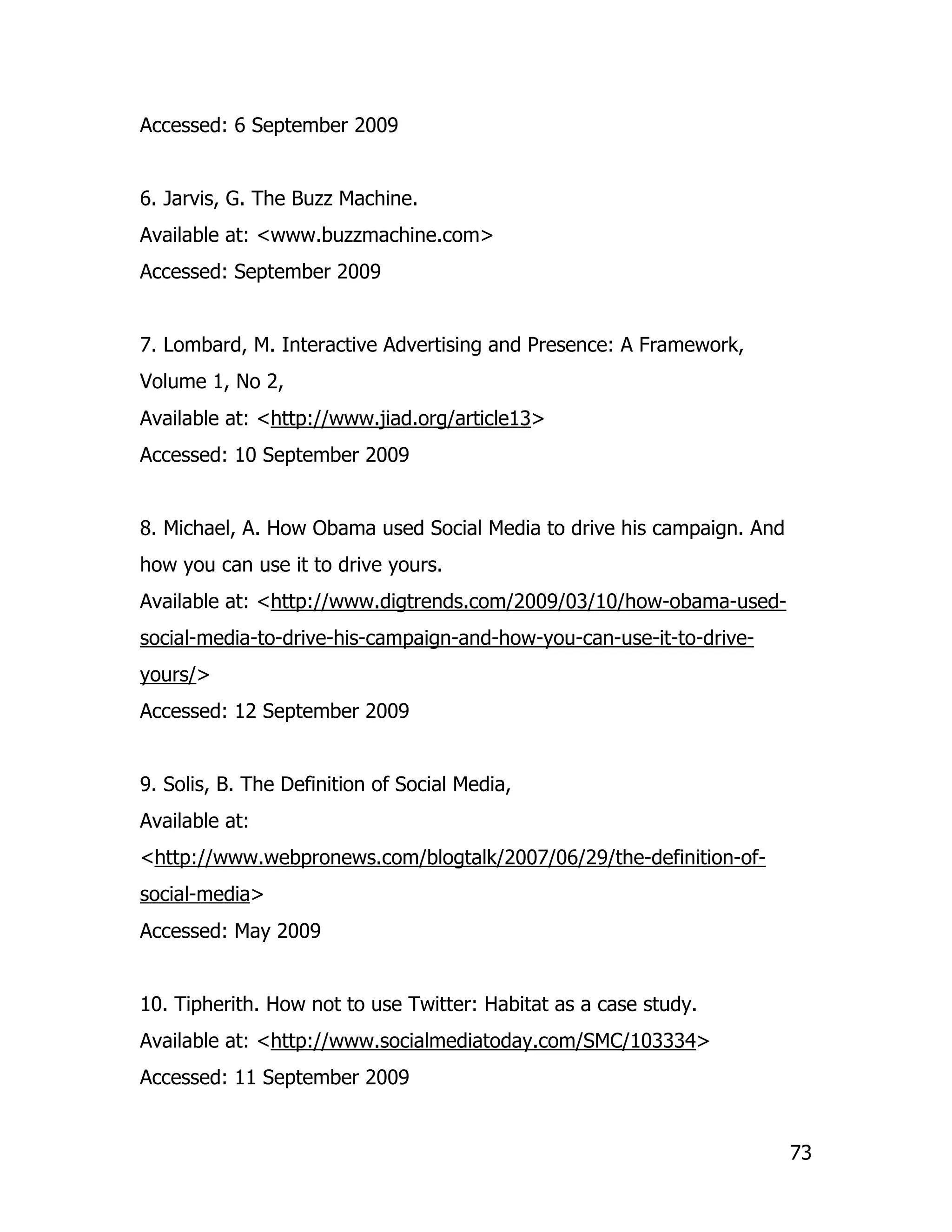 Accessed: 6 September 2009


6. Jarvis, G. The Buzz Machine.
Available at: <www.buzzmachine.com>
Accessed: September 2009


7. Lombard, M. Interactive Advertising and Presence: A Framework,
Volume 1, No 2,
Available at: <http://www.jiad.org/article13>
Accessed: 10 September 2009


8. Michael, A. How Obama used Social Media to drive his campaign. And
how you can use it to drive yours.
Available at: <http://www.digtrends.com/2009/03/10/how-obama-used-
social-media-to-drive-his-campaign-and-how-you-can-use-it-to-drive-
yours/>
Accessed: 12 September 2009


9. Solis, B. The Definition of Social Media,
Available at:
<http://www.webpronews.com/blogtalk/2007/06/29/the-definition-of-
social-media>
Accessed: May 2009


10. Tipherith. How not to use Twitter: Habitat as a case study.
Available at: <http://www.socialmediatoday.com/SMC/103334>
Accessed: 11 September 2009


                                                                        73
 