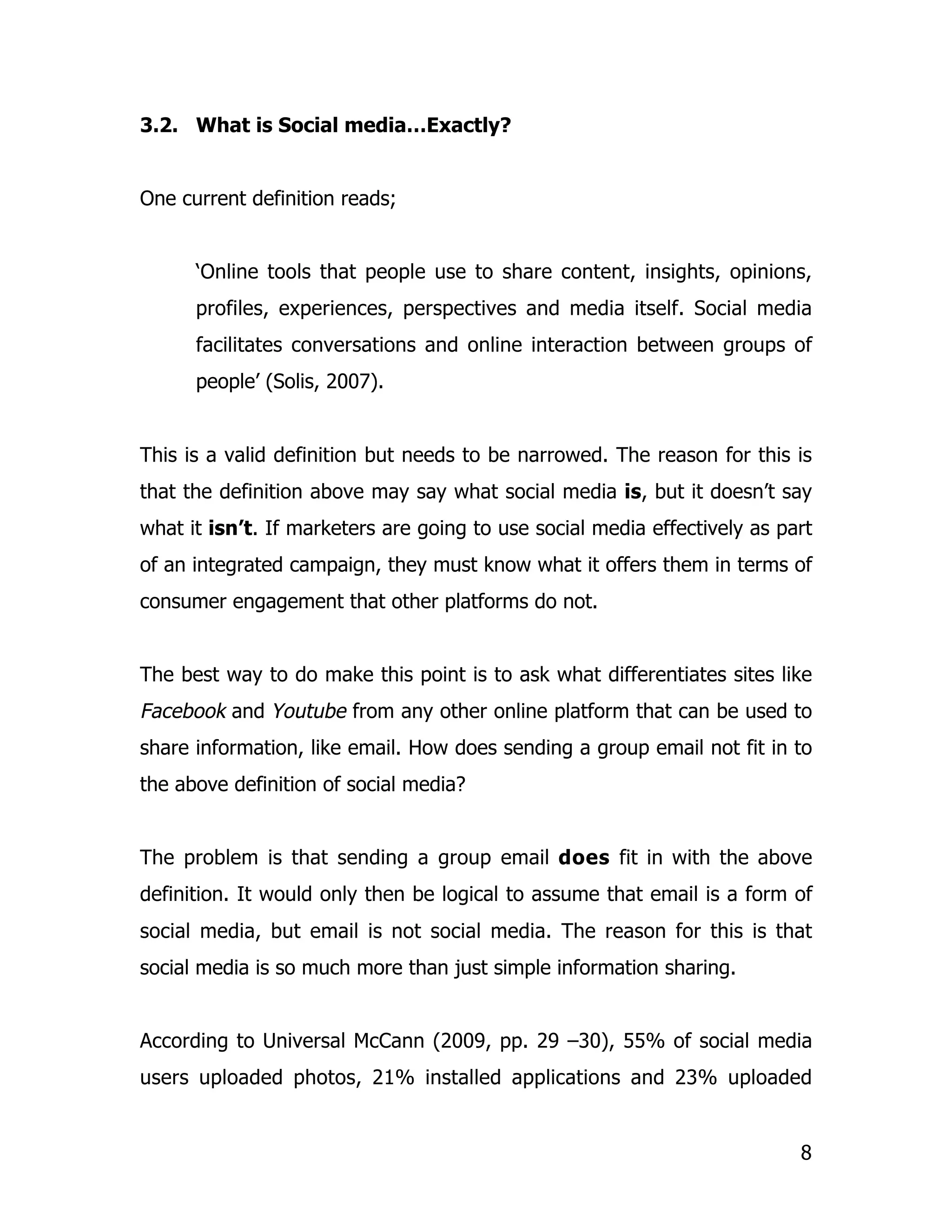 3.2. What is Social media…Exactly?


One current definition reads;


      ‘Online tools that people use to share content, insights, opinions,
      profiles, experiences, perspectives and media itself. Social media
      facilitates conversations and online interaction between groups of
      people’ (Solis, 2007).


This is a valid definition but needs to be narrowed. The reason for this is
that the definition above may say what social media is, but it doesn’t say
what it isn’t. If marketers are going to use social media effectively as part
of an integrated campaign, they must know what it offers them in terms of
consumer engagement that other platforms do not.


The best way to do make this point is to ask what differentiates sites like
Facebook and Youtube from any other online platform that can be used to
share information, like email. How does sending a group email not fit in to
the above definition of social media?


The problem is that sending a group email does fit in with the above
definition. It would only then be logical to assume that email is a form of
social media, but email is not social media. The reason for this is that
social media is so much more than just simple information sharing.


According to Universal McCann (2009, pp. 29 –30), 55% of social media
users uploaded photos, 21% installed applications and 23% uploaded


                                                                           8
 