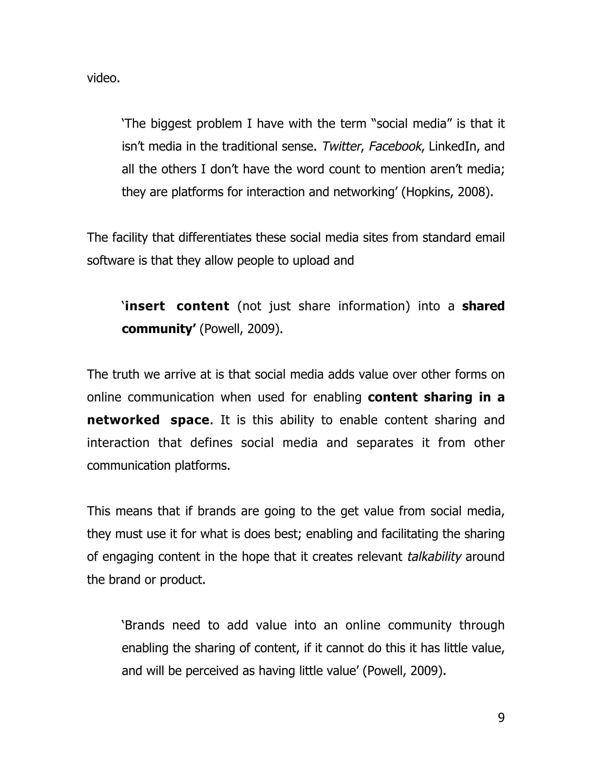 video.


         ‘The biggest problem I have with the term “social media” is that it
         isn’t media in the traditional sense. Twitter, Facebook, LinkedIn, and
         all the others I don’t have the word count to mention aren’t media;
         they are platforms for interaction and networking’ (Hopkins, 2008).


The facility that differentiates these social media sites from standard email
software is that they allow people to upload and


         ‘insert content (not just share information) into a shared
         community’ (Powell, 2009).


The truth we arrive at is that social media adds value over other forms on
online communication when used for enabling content sharing in a
networked space. It is this ability to enable content sharing and
interaction that defines social media and separates it from other
communication platforms.


This means that if brands are going to the get value from social media,
they must use it for what is does best; enabling and facilitating the sharing
of engaging content in the hope that it creates relevant talkability around
the brand or product.


         ‘Brands need to add value into an online community through
         enabling the sharing of content, if it cannot do this it has little value,
         and will be perceived as having little value’ (Powell, 2009).


                                                                                 9
 