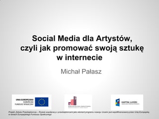 Social Media dla Artystów,
czyli jak promować swoją sztukę
w internecie
Michał Pałasz
Projekt „Sztuka Przedsiębiorcza – Rozwój współpracy z przedsiębiorcami jako element programu rozwoju Uczelni jest współfinansowany przez Unię Europejską
w ramach Europejskiego Funduszu Społecznego
 