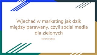 Wjechać w marketing jak dzik
między parawany, czyli social media
dla zielonych
Ilona Sieradzka
 