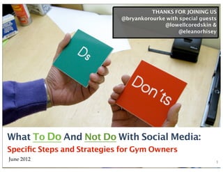 THANKS FOR JOINING US
                            @bryankorourke with special guests
                                          @lowellcoredskin &
                                                @eleanorhisey




What To Do And Not Do With Social Media:
Speciﬁc Steps and Strategies for Gym Owners
June 2012                                                    1
 