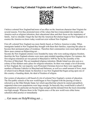 Comparing Colonial Virginia and Colonial New England s...
I believe colonial New England had more of an effect on the American character than Virginia for
several reasons. First they promoted more of the values that have transcended into modern day
America such as religious toleration, their educational ideas and their focus on the importance of
family. And we shouldn t forget the fact that the American Revolution began in New England so in
essence the America we know today would not exist without New England.
First off, colonial New England was more family based, as I believe America is today. When
immigrants landed in New England they brought with them their families, expecting this place to
become their permanent place of residence. Therefore their communities were more tight nit and ...
Show more content on Helpwriting.net ...
Second, the New England colonies were founded by many who were seeking religious freedom,
therefore the New England colonies were more open minded regarding religion. For instance, the
first religious toleration act was passed in Maryland in 1649 by the by the assembly of the
Province of Maryland. This act mandated religious toleration. Rhode Island was also seen as a
colony of free thinkers and a place for religious toleration. So there was simply a lot of diversity
in New England, the vast majority were Protestant Christians however there were significant
numbers of Roman Catholics in Maryland and Delaware, as well as a small amount of Jews, most
of which lived in Rhode Island. So therefore it was New England that began acting upon one of
this country s founding ideals, the ideal of freedom of religion.
Our system of education is still based of a lot of colonial New England s system of education.
The first public schools of the new world began in New England with the passing of what is
referred to as the Olde Deluder Satan Act which specified that schools be started and publicly
supported when town populations were large enough. So basically they would build a school if
the population of a particular are became large enough and the demand from the local citizenship
was high enough. Whereas those in the Virginia area s of the new world were either home
schooled (often poorly) or immediately
... Get more on HelpWriting.net ...
 