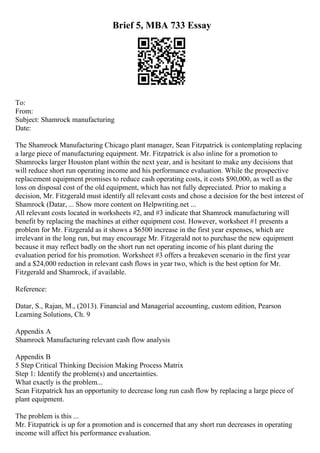 Brief 5, MBA 733 Essay
To:
From:
Subject: Shamrock manufacturing
Date:
The Shamrock Manufacturing Chicago plant manager, Sean Fitzpatrick is contemplating replacing
a large piece of manufacturing equipment. Mr. Fitzpatrick is also inline for a promotion to
Shamrocks larger Houston plant within the next year, and is hesitant to make any decisions that
will reduce short run operating income and his performance evaluation. While the prospective
replacement equipment promises to reduce cash operating costs, it costs $90,000, as well as the
loss on disposal cost of the old equipment, which has not fully depreciated. Prior to making a
decision, Mr. Fitzgerald must identify all relevant costs and chose a decision for the best interest of
Shamrock (Datar, ... Show more content on Helpwriting.net ...
All relevant costs located in worksheets #2, and #3 indicate that Shamrock manufacturing will
benefit by replacing the machines at either equipment cost. However, worksheet #1 presents a
problem for Mr. Fitzgerald as it shows a $6500 increase in the first year expenses, which are
irrelevant in the long run, but may encourage Mr. Fitzgerald not to purchase the new equipment
because it may reflect badly on the short run net operating income of his plant during the
evaluation period for his promotion. Worksheet #3 offers a breakeven scenario in the first year
and a $24,000 reduction in relevant cash flows in year two, which is the best option for Mr.
Fitzgerald and Shamrock, if available.
Reference:
Datar, S., Rajan, M., (2013). Financial and Managerial accounting, custom edition, Pearson
Learning Solutions, Ch. 9
Appendix A
Shamrock Manufacturing relevant cash flow analysis
Appendix B
5 Step Critical Thinking Decision Making Process Matrix
Step 1: Identify the problem(s) and uncertainties.
What exactly is the problem...
Sean Fitzpatrick has an opportunity to decrease long run cash flow by replacing a large piece of
plant equipment.
The problem is this ...
Mr. Fitzpatrick is up for a promotion and is concerned that any short run decreases in operating
income will affect his performance evaluation.
 