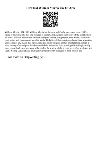 How Did William Morris Use Of Arts
William Morris 1834 1896 William Morris led the Arts and Crafts movement in the 1800 s.
Some of his work, like this one pictured to the left, demonstrates the beauty of the simplicity in
his work. William Morris was an artist, designer, printer, typographer, bookbinder, craftsman,
poet, writer and champion of socialist ideals. He believed that a designer should have a working
knowledge of any media that he used and as a result he spent a lot of time teaching himself a
wide variety of techniques. He also founded the Kelmscott Press which published high quality
hand bound books and was very influential in the revival of the private press. Origin of Arts and
Crafts Young London based architects were inspired by the ideas of John Ruskin and
... Get more on HelpWriting.net ...
 