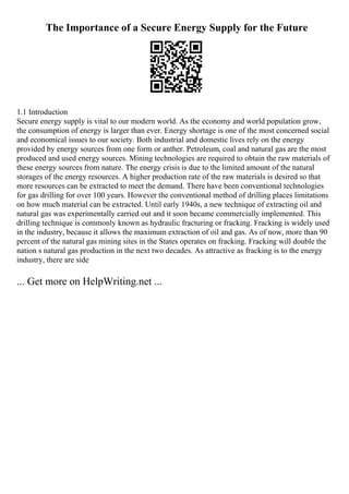 The Importance of a Secure Energy Supply for the Future
1.1 Introduction
Secure energy supply is vital to our modern world. As the economy and world population grow,
the consumption of energy is larger than ever. Energy shortage is one of the most concerned social
and economical issues to our society. Both industrial and domestic lives rely on the energy
provided by energy sources from one form or anther. Petroleum, coal and natural gas are the most
produced and used energy sources. Mining technologies are required to obtain the raw materials of
these energy sources from nature. The energy crisis is due to the limited amount of the natural
storages of the energy resources. A higher production rate of the raw materials is desired so that
more resources can be extracted to meet the demand. There have been conventional technologies
for gas drilling for over 100 years. However the conventional method of drilling places limitations
on how much material can be extracted. Until early 1940s, a new technique of extracting oil and
natural gas was experimentally carried out and it soon became commercially implemented. This
drilling technique is commonly known as hydraulic fracturing or fracking. Fracking is widely used
in the industry, because it allows the maximum extraction of oil and gas. As of now, more than 90
percent of the natural gas mining sites in the States operates on fracking. Fracking will double the
nation s natural gas production in the next two decades. As attractive as fracking is to the energy
industry, there are side
... Get more on HelpWriting.net ...
 