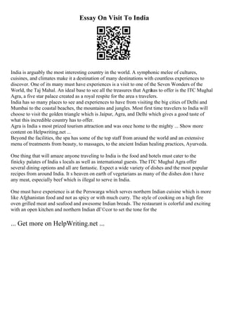 Essay On Visit To India
India is arguably the most interesting country in the world. A symphonic melee of cultures,
cuisines, and climates make it a destination of many destinations with countless experiences to
discover. One of its many must have experiences is a visit to one of the Seven Wonders of the
World, the Taj Mahal. An ideal base to see all the treasures that Agra
has to offer is the ITC Mughal
Agra, a five star palace created as a royal respite for the area s travelers.
India has so many places to see and experiences to have from visiting the big cities of Delhi and
Mumbai to the coastal beaches, the mountains and jungles. Most first time travelers to India will
choose to visit the golden triangle which is Jaipur, Agra, and Delhi which gives a good taste of
what this incredible country has to offer.
Agra is India s most prized tourism attraction and was once home to the mighty ... Show more
content on Helpwriting.net ...
Beyond the facilities, the spa has some of the top staff from around the world and an extensive
menu of treatments from beauty, to massages, to the ancient Indian healing practices, Ayurveda.
One thing that will amaze anyone traveling to India is the food and hotels must cater to the
finicky palates of India s locals as well as international guests. The ITC Mughal Agra offer
several dining options and all are fantastic. Expect a wide variety of dishes and the most popular
recipes from around India. It s heaven on earth of vegetarians as many of the dishes don t have
any meat, especially beef which is illegal to serve in India.
One must have experience is at the Perswarga which serves northern Indian cuisine which is more
like Afghanistan food and not as spicy or with much curry. The style of cooking on a high fire
oven grilled meat and seafood and awesome Indian breads. The restaurant is colorful and exciting
with an open kitchen and northern Indian dГ©cor to set the tone for the
... Get more on HelpWriting.net ...
 