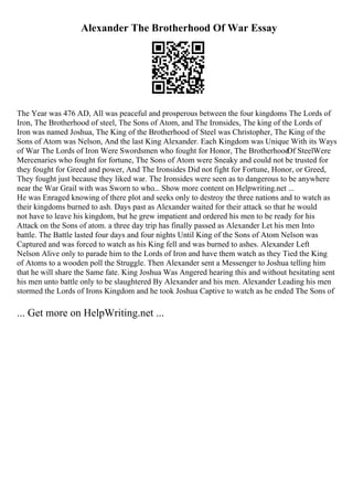 Alexander The Brotherhood Of War Essay
The Year was 476 AD, All was peaceful and prosperous between the four kingdoms The Lords of
Iron, The Brotherhood of steel, The Sons of Atom, and The Ironsides, The king of the Lords of
Iron was named Joshua, The King of the Brotherhood of Steel was Christopher, The King of the
Sons of Atom was Nelson, And the last King Alexander. Each Kingdom was Unique With its Ways
of War The Lords of Iron Were Swordsmen who fought for Honor, The Brotherhood
Of SteelWere
Mercenaries who fought for fortune, The Sons of Atom were Sneaky and could not be trusted for
they fought for Greed and power, And The Ironsides Did not fight for Fortune, Honor, or Greed,
They fought just because they liked war. The Ironsides were seen as to dangerous to be anywhere
near the War Grail with was Sworn to who... Show more content on Helpwriting.net ...
He was Enraged knowing of there plot and seeks only to destroy the three nations and to watch as
their kingdoms burned to ash. Days past as Alexander waited for their attack so that he would
not have to leave his kingdom, but he grew impatient and ordered his men to be ready for his
Attack on the Sons of atom. a three day trip has finally passed as Alexander Let his men Into
battle. The Battle lasted four days and four nights Until King of the Sons of Atom Nelson was
Captured and was forced to watch as his King fell and was burned to ashes. Alexander Left
Nelson Alive only to parade him to the Lords of Iron and have them watch as they Tied the King
of Atoms to a wooden poll the Struggle. Then Alexander sent a Messenger to Joshua telling him
that he will share the Same fate. King Joshua Was Angered hearing this and without hesitating sent
his men unto battle only to be slaughtered By Alexander and his men. Alexander Leading his men
stormed the Lords of Irons Kingdom and he took Joshua Captive to watch as he ended The Sons of
... Get more on HelpWriting.net ...
 