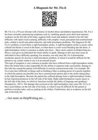 A Diagnosis for Mr. Fix-it
Mr. Fix it is a 59 year old man with a history of alcohol abuse and diabetic hypertension. Mr. Fix it
has been currently experiencing symptoms such as: rambling speech, poor short term memory,
weakness on the left side of his body, neglects both visual and auditory stimuli to his left side,
difficulty with rapid visual scanning, difficulty with complex visual, perceptual and constructional
tasks, unable to recall nonverbal materials, and mild articulatory problems. The diagnosis for Mr.
Fix it s problem is most likely a right hemisphere stroke. A right hemisphere stroke is occurs when
a blood clot blocks a vessel in the brain, or when there is a torn vessel bleeding into the brain. A
right hemisphere stroke is common in adults who have... Show more content on Helpwriting.net ...
Broca s area gives an individual the motor ability to speak. Damage to this area may cause an
individual to have difficulty speaking. For instance, not only does Mr. Fix it demonstrate
incoherent speech, he also has a mild articulatory problem, in which it would be difficult for the
patient to say certain words or say it in an unusual accent.
This type of symptom is very common in people who have suffered from a right hemisphere stroke.
Since the frontal lobe is also responsible for the ability to sequence tasks successfully, damage to
this lobe has caused the patient with difficulty to execute constructional tasks. For example, Mr.
Fix it may have difficulty in things such as building a bike or putting pieces of a puzzle together,
in which the patient can possibly now have constructional apraxia due to the stroke taking place
in the right hemisphere. Because the patient has suffered damage from a right hemisphere stroke;
he has experienced paresis to the left side of the body. Right sided hemiparesis causes injury to
the left side of the brain, in which its functions include the ability of language and speaking (
Hemiparesis , 2011). The damage that occurred on the right hemisphere may cause Mr. Fix it, to
have acute balance on the left side of his body, in which it may be difficult for the patient to
perform everyday tasks, such as, putting on his clothes. Furthermore, due to weakness on the left
side of the body the
... Get more on HelpWriting.net ...
 