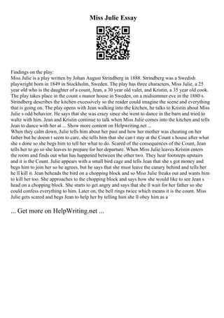 Miss Julie Essay
Findings on the play:
Miss Julie is a play written by Johan August Strindberg in 1888. Strindberg was a Swedish
playwright born in 1849 in Stockholm, Sweden. The play has three characters, Miss Julie, a 25
year old who is the daughter of a count, Jean, a 30 year old valet, and Kristin, a 35 year old cook.
The play takes place in the count s manor house in Sweden, on a midsummer eve in the 1880 s.
Strindberg describes the kitchen excessively so the reader could imagine the scene and everything
that is going on. The play opens with Jean walking into the kitchen, he talks to Kristin about Miss
Julie s odd behavior. He says that she was crazy since she went to dance in the barn and tried to
waltz with him. Jean and Kristin continue to talk when Miss Julie comes into the kitchen and tells
Jean to dance with her at ... Show more content on Helpwriting.net ...
When they calm down, Julie tells him about her past and how her mother was cheating on her
father but he doesn t seem to care, she tells him that she can t stay at the Count s house after what
she s done so she begs him to tell her what to do. Scared of the consequences of the Count, Jean
tells her to go so she leaves to prepare for her departure. When Miss Julie leaves Kristin enters
the room and finds out what has happened between the other two. They hear footsteps upstairs
and it is the Count. Julie appears with a small bird cage and tells Jean that she s got money and
begs him to join her so he agrees, but he says that she must leave the canary behind and tells her
he ll kill it. Jean beheads the bird on a chopping block and so Miss Julie freaks out and wants him
to kill her too. She approaches to the chopping block and says how she would like to see Jean s
head on a chopping block. She starts to get angry and says that she ll wait for her father so she
could confess everything to him. Later on, the bell rings twice which means it is the count. Miss
Julie gets scared and begs Jean to help her by telling him she ll obey him as a
... Get more on HelpWriting.net ...
 