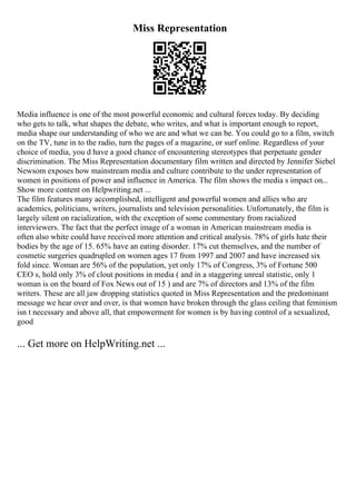 Miss Representation
Media influence is one of the most powerful economic and cultural forces today. By deciding
who gets to talk, what shapes the debate, who writes, and what is important enough to report,
media shape our understanding of who we are and what we can be. You could go to a film, switch
on the TV, tune in to the radio, turn the pages of a magazine, or surf online. Regardless of your
choice of media, you d have a good chance of encountering stereotypes that perpetuate gender
discrimination. The Miss Representation documentary film written and directed by Jennifer Siebel
Newsom exposes how mainstream media and culture contribute to the under representation of
women in positions of power and influence in America. The film shows the media s impact on...
Show more content on Helpwriting.net ...
The film features many accomplished, intelligent and powerful women and allies who are
academics, politicians, writers, journalists and television personalities. Unfortunately, the film is
largely silent on racialization, with the exception of some commentary from racialized
interviewers. The fact that the perfect image of a woman in American mainstream media is
often also white could have received more attention and critical analysis. 78% of girls hate their
bodies by the age of 15. 65% have an eating disorder. 17% cut themselves, and the number of
cosmetic surgeries quadrupled on women ages 17 from 1997 and 2007 and have increased six
fold since. Woman are 56% of the population, yet only 17% of Congress, 3% of Fortune 500
CEO s, hold only 3% of clout positions in media ( and in a staggering unreal statistic, only 1
woman is on the board of Fox News out of 15 ) and are 7% of directors and 13% of the film
writers. These are all jaw dropping statistics quoted in Miss Representation and the predominant
message we hear over and over, is that women have broken through the glass ceiling that feminism
isn t necessary and above all, that empowerment for women is by having control of a sexualized,
good
... Get more on HelpWriting.net ...
 