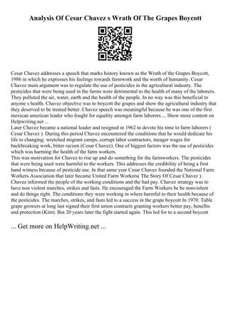 Analysis Of Cesar Chavez s Wrath Of The Grapes Boycott
Cesar Chavez addresses a speech that marks history known as the Wrath of the Grapes Boycott,
1986 in which he expresses his feelings towards farmwork and the worth of humanity. Cesar
Chavez main argument was to regulate the use of pesticides in the agricultural industry. The
pesticides that were being used in the farms were detrimental to the health of many of the laborers.
They polluted the air, water, earth and the health of the people. In no way was this beneficial to
anyone s health. Chavez objective was to boycott the grapes and show the agricultural industry that
they deserved to be treated better. Chavez speech was meaningful because he was one of the first
mexican american leader who fought for equality amongst farm laborers.... Show more content on
Helpwriting.net ...
Later Chavez became a national leader and resigned in 1962 to devote his time to farm laborers (
Cesar Chavez ). During this period Chavez encountered the conditions that he would dedicate his
life to changing: wretched migrant camps, corrupt labor contractors, meager wages for
backbreaking work, bitter racism (Cesar Chavez). One of biggest factors was the use of pesticides
which was harming the health of the farm workers.
This was motivation for Chavez to rise up and do something for the farmworkers. The pesticides
that were being used were harmful to the workers. This addresses the credibility of being a first
hand witness because of pesticide use. In that same year Cesar Chavez founded the National Farm
Workers Association that later became United Farm Workers( The Story Of Cesar Chavez ).
Chavez informed the people of the working conditions and the bad pay. Chavez strategy was to
have non violent marches, strikes and fasts. He encouraged the Farm Workers be be nonviolent
and do things right. The conditions they were working in where harmful to their health because of
the pesticides. The marches, strikes, and fasts led to a success in the grape boycott In 1970. Table
grape growers at long last signed their first union contracts granting workers better pay, benefits
and protection (Kim). But 20 years later the fight started again. This led for to a second boycott
... Get more on HelpWriting.net ...
 