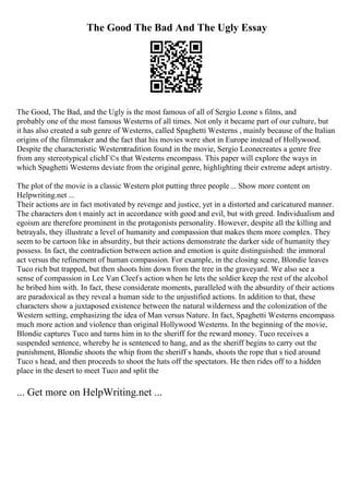 The Good The Bad And The Ugly Essay
The Good, The Bad, and the Ugly is the most famous of all of Sergio Leone s films, and
probably one of the most famous Westerns of all times. Not only it became part of our culture, but
it has also created a sub genre of Westerns, called Spaghetti Westerns , mainly because of the Italian
origins of the filmmaker and the fact that his movies were shot in Europe instead of Hollywood.
Despite the characteristic Westerntradition found in the movie, Sergio Leonecreates a genre free
from any stereotypical clichГ©s that Westerns encompass. This paper will explore the ways in
which Spaghetti Westerns deviate from the original genre, highlighting their extreme adept artistry.
The plot of the movie is a classic Western plot putting three people... Show more content on
Helpwriting.net ...
Their actions are in fact motivated by revenge and justice, yet in a distorted and caricatured manner.
The characters don t mainly act in accordance with good and evil, but with greed. Individualism and
egoism are therefore prominent in the protagonists personality. However, despite all the killing and
betrayals, they illustrate a level of humanity and compassion that makes them more complex. They
seem to be cartoon like in absurdity, but their actions demonstrate the darker side of humanity they
possess. In fact, the contradiction between action and emotion is quite distinguished: the immoral
act versus the refinement of human compassion. For example, in the closing scene, Blondie leaves
Tuco rich but trapped, but then shoots him down from the tree in the graveyard. We also see a
sense of compassion in Lee Van Cleefs action when he lets the soldier keep the rest of the alcohol
he bribed him with. In fact, these considerate moments, paralleled with the absurdity of their actions
are paradoxical as they reveal a human side to the unjustified actions. In addition to that, these
characters show a juxtaposed existence between the natural wilderness and the colonization of the
Western setting, emphasizing the idea of Man versus Nature. In fact, Spaghetti Westerns encompass
much more action and violence than original Hollywood Westerns. In the beginning of the movie,
Blondie captures Tuco and turns him in to the sheriff for the reward money. Tuco receives a
suspended sentence, whereby he is sentenced to hang, and as the sheriff begins to carry out the
punishment, Blondie shoots the whip from the sheriff s hands, shoots the rope that s tied around
Tuco s head, and then proceeds to shoot the hats off the spectators. He then rides off to a hidden
place in the desert to meet Tuco and split the
... Get more on HelpWriting.net ...
 