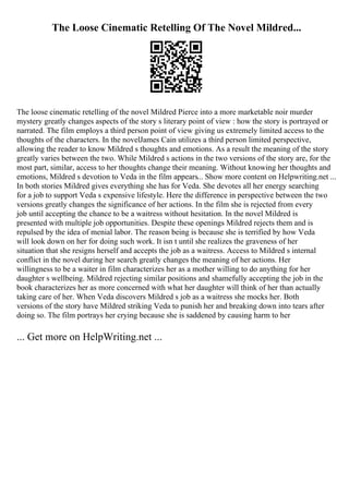 The Loose Cinematic Retelling Of The Novel Mildred...
The loose cinematic retelling of the novel Mildred Pierce into a more marketable noir murder
mystery greatly changes aspects of the story s literary point of view : how the story is portrayed or
narrated. The film employs a third person point of view giving us extremely limited access to the
thoughts of the characters. In the novelJames Cain utilizes a third person limited perspective,
allowing the reader to know Mildred s thoughts and emotions. As a result the meaning of the story
greatly varies between the two. While Mildred s actions in the two versions of the story are, for the
most part, similar, access to her thoughts change their meaning. Without knowing her thoughts and
emotions, Mildred s devotion to Veda in the film appears... Show more content on Helpwriting.net ...
In both stories Mildred gives everything she has for Veda. She devotes all her energy searching
for a job to support Veda s expensive lifestyle. Here the difference in perspective between the two
versions greatly changes the significance of her actions. In the film she is rejected from every
job until accepting the chance to be a waitress without hesitation. In the novel Mildred is
presented with multiple job opportunities. Despite these openings Mildred rejects them and is
repulsed by the idea of menial labor. The reason being is because she is terrified by how Veda
will look down on her for doing such work. It isn t until she realizes the graveness of her
situation that she resigns herself and accepts the job as a waitress. Access to Mildred s internal
conflict in the novel during her search greatly changes the meaning of her actions. Her
willingness to be a waiter in film characterizes her as a mother willing to do anything for her
daughter s wellbeing. Mildred rejecting similar positions and shamefully accepting the job in the
book characterizes her as more concerned with what her daughter will think of her than actually
taking care of her. When Veda discovers Mildred s job as a waitress she mocks her. Both
versions of the story have Mildred striking Veda to punish her and breaking down into tears after
doing so. The film portrays her crying because she is saddened by causing harm to her
... Get more on HelpWriting.net ...
 