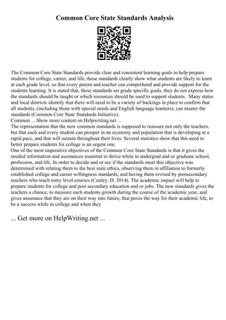 Common Core State Standards Analysis
The Common Core State Standards provide clear and consistent learning goals to help prepare
students for college, career, and life, these standards clearly show what students are likely to learn
at each grade level, so that every parent and teacher can comprehend and provide support for the
students learning. It is stated that, these standards set grade specific goals, they do not express how
the standards should be taught or which resources should be used to support students . Many states
and local districts identify that there will need to be a variety of backings in place to confirm that
all students, (including those with special needs and English language learners), can master the
standards (Common Core State Standards Initiative).
Common ... Show more content on Helpwriting.net ...
The representation that the now common standards is supposed to reassure not only the teachers,
but that each and every student can prosper in an economy and population that is developing at a
rapid pace, and that will sustain throughout their lives. Several statistics show that this need to
better prepare students for college is an urgent one.
One of the most imperative objectives of the Common Core State Standards is that it gives the
needed information and assistances essential to thrive while in undergrad and or graduate school,
profession, and life. In order to decide and or see if the standards meet this objective was
determined with relating them to the best state ethics, observing them in affiliation to formerly
established college and career willingness standards, and having them revised by postsecondary
teachers who teach entry level courses (Conley, D. 2014). The academic impact will help to
prepare students for college and post secondary education and or jobs. The new standards gives the
teachers a chance, to measure each students growth during the course of the academic year, and
gives assurance that they are on their way into future, that paves the way for their academic life, to
be a success while in college and when they
... Get more on HelpWriting.net ...
 