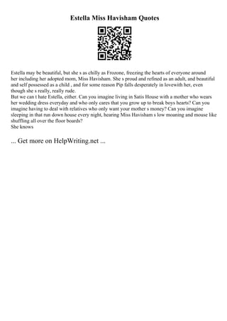 Estella Miss Havisham Quotes
Estella may be beautiful, but she s as chilly as Frozone, freezing the hearts of everyone around
her including her adopted mom, Miss Havisham. She s proud and refined as an adult, and beautiful
and self possessed as a child , and for some reason Pip falls desperately in lovewith her, even
though she s really, really rude.
But we can t hate Estella, either. Can you imagine living in Satis House with a mother who wears
her wedding dress everyday and who only cares that you grow up to break boys hearts? Can you
imagine having to deal with relatives who only want your mother s money? Can you imagine
sleeping in that run down house every night, hearing Miss Havisham s low moaning and mouse like
shuffling all over the floor boards?
She knows
... Get more on HelpWriting.net ...
 