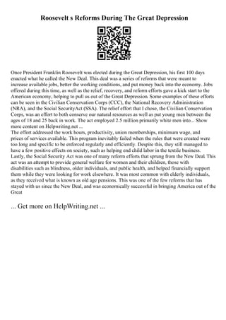 Roosevelt s Reforms During The Great Depression
Once President Franklin Roosevelt was elected during the Great Depression, his first 100 days
enacted what he called the New Deal. This deal was a series of reforms that were meant to
increase available jobs, better the working conditions, and put money back into the economy. Jobs
offered during this time, as well as the relief, recovery, and reform efforts gave a kick start to the
American economy, helping to pull us out of the Great Depression. Some examples of these efforts
can be seen in the Civilian Conservation Corps (CCC), the National Recovery Administration
(NRA), and the Social SecurityAct (SSA). The relief effort that I chose, the Civilian Conservation
Corps, was an effort to both conserve our natural resources as well as put young men between the
ages of 18 and 25 back in work. The act employed 2.5 million primarily white men into... Show
more content on Helpwriting.net ...
The effort addressed the work hours, productivity, union memberships, minimum wage, and
prices of services available. This program inevitably failed when the rules that were created were
too long and specific to be enforced regularly and efficiently. Despite this, they still managed to
have a few positive effects on society, such as helping end child labor in the textile business.
Lastly, the Social Security Act was one of many reform efforts that sprung from the New Deal. This
act was an attempt to provide general welfare for women and their children, those with
disabilities such as blindness, older individuals, and public health, and helped financially support
them while they were looking for work elsewhere. It was most common with elderly individuals,
as they received what is known as old age pensions. This was one of the few reforms that has
stayed with us since the New Deal, and was economically successful in bringing America out of the
Great
... Get more on HelpWriting.net ...
 
