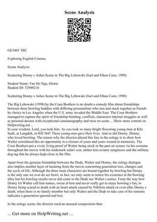 Scene Analysis
GE3401 TB2
Exploring English Cinema
Scene Analysis
Scattering Donny s Ashes Scene in The Big Lebowski (Joel and Ethan Coen, 1998)
Student Name: Fan Ho Nga, Gloria
Student ID: 52948216
Scattering Donny s Ashes Scene in The Big Lebowski (Joel and Ethan Coen, 1998)
The Big Lebowski (1998) by the Coen Brothers is no doubt a comedy film about friendships
between three bowling buddies with differing personalities who met and stuck together as friends
by choice in Los Angeles when the U.S. army invaded the Middle East. The Coen Brothers
managed to capture the spirit of friendship bonding, conflicts, characters internal struggles as well
as personal desires with exceptional cinematography and mise en scene ... Show more content on
Helpwriting.net ...
In your wisdom, Lord, you took him. As you took so many bright flowering young men at Khe
Sanh, at Langdok, at Hill 364! These young men gave their lives. And so did Donny. Donny,
who loved bowling. The reason why the director placed this line in the eulogy is to show how
Walter considered this an opportunity to a closure of years and years wasted in memories. The
Coen Brothers put a vivid, living proof of Walter being stuck in the past on screen via his costume
throughout the movie with his trademark safari vest, amber lens aviator sunglasses and the military
dog tag that he always kept close in the film.
Apart from the genuine friendship between the Dude, Walter and Donny, the eulogy dialogue
also implies another layer of meaning from the movie concerning generation loss, changes and
the cycle of life. Although the three main characters are bound together by bowling but Donny
is the only one we ever do see bowl, in fact, we only seem to notice his existence at the bowling
alley but his bowling results never did come to the Dude nor Walter s notice. From the way how
Donny let Walter call him names, swear at him and never really get to enjoy bowling s fun, to
Donny being scared to death with an heart attack caused by Nihilists attack or even after Donny s
death, when there is no family member but only Walter and the Dude to take care of his remains
indicates a generation ignored and lost.
In the eulogy scene, the director used an unusual composition than
... Get more on HelpWriting.net ...
 
