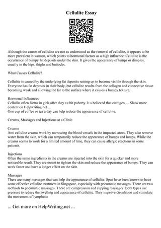 Cellulite Essay
Although the causes of cellulite are not as understood as the removal of cellulite, it appears to be
more prevalent in women, which points to hormonal factors as a high influence. Cellulite is the
occurrence of bumpy fat deposits under the skin. It gives the appearance of lumps or dimples,
usually in the hips, thighs and buttocks.
What Causes Cellulite?
Cellulite is caused by the underlying fat deposits raising up to become visible through the skin.
Everyone has fat deposits in their body, but cellulite results from the collagen and connective tissue
becoming weak and allowing the fat to the surface where it causes a bumpy texture.
Hormonal Influences
Cellulite often forms in girls after they ve hit puberty. It s believed that estrogen, ... Show more
content on Helpwriting.net ...
One cup of coffee or tea a day can help reduce the appearance of cellulite.
Creams, Massages and Injections at a Clinic
Creams
Anti cellulite creams work by narrowing the blood vessels in the impacted areas. They also remove
water from the skin, which can temporarily reduce the appearance of bumps and lumps. While the
creams seems to work for a limited amount of time, they can cause allergic reactions in some
patients.
Injections
Often the same ingredients in the creams are injected into the skin for a quicker and more
noticeable result. They are meant to tighten the skin and reduce the appearance of bumps. They can
work faster and have a longer effect on the skin.
Massages
There are many massages that can help the appearance of cellulite. Spas have been known to have
some effective cellulite treatment in Singapore, especially with pneumatic massages. There are two
methods to pneumatic massages. There are compression and cupping massages. Both types use
pressure to reduce the swelling and appearance of cellulite. They improve circulation and stimulate
the movement of lymphatic
... Get more on HelpWriting.net ...
 