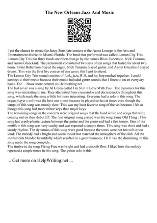 The New Orleans Jazz And Music
I got the chance to attend the Jazzy Stars late concert at the Acme Lounge in the Arts and
Entertainment district in Miami, Florida. The band that performed was called Lemon City Trio.
Lemon City Trio has three bands members that go by the names Brian Robertson, Nick Tannura,
and Aaron Glueckauf. The jazzconcert consisted of two sets of ten songs that lasted for about two
hours. Brian Robertson played the organ, Nick Tannura played guitar, and Aaron Glueckauf played
drums. This was the first live concert of any genre that I got to attend.
The Lemon City Trio sound consists of funk, jazz, R B, and hip hop meshed together. I could
connect to their music because their music included genre sounds that I listen to on an everyday
basis. The ... Show more content on Helpwriting.net ...
The last cover was a song by Al Green called I m Still in Love With You . The dynamics for this
song was interesting to me. They alternated from crescendos and decrescendos throughout this
song, which made the song a little bit more interesting. Everyone had a solo in this song. The
organ player s solo was the best one to me because he played so fast at times even though the
tempo of this song was mostly slow. This was my least favorite song of the set because I felt as
though this song had more minor keys than major keys.
The remaining songs in the concerts were original songs that the band wrote and songs that were
coming out on their debut EP. The first original song played was the song Same Old Thing . This
song had a polyphonic texture between the guitar and the piano and had a fast tempo. One of the
motifs in this song was very catchy and was repeated a couple times. This song was short and had a
steady rhythm. The dynamics of this song were good because the tones were not too soft or too
loud. The melody had a bright and warm mood that matched the atmosphere of the club. All the
instruments blended beautifully which resulted in a great harmony. I felt like the drumming on this
song made the song complete.
The timbre in the song Flying Free was bright and had a smooth flow. I liked how the melody
repeated a couple times in this song. The guitar solo in this
... Get more on HelpWriting.net ...
 