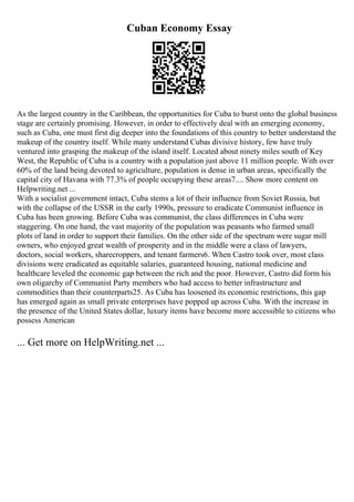 Cuban Economy Essay
As the largest country in the Caribbean, the opportunities for Cuba to burst onto the global business
stage are certainly promising. However, in order to effectively deal with an emerging economy,
such as Cuba, one must first dig deeper into the foundations of this country to better understand the
makeup of the country itself. While many understand Cubas divisive history, few have truly
ventured into grasping the makeup of the island itself. Located about ninety miles south of Key
West, the Republic of Cuba is a country with a population just above 11 million people. With over
60% of the land being devoted to agriculture, population is dense in urban areas, specifically the
capital city of Havana with 77.3% of people occupying these areas7.... Show more content on
Helpwriting.net ...
With a socialist government intact, Cuba stems a lot of their influence from Soviet Russia, but
with the collapse of the USSR in the early 1990s, pressure to eradicate Communist influence in
Cuba has been growing. Before Cuba was communist, the class differences in Cuba were
staggering. On one hand, the vast majority of the population was peasants who farmed small
plots of land in order to support their families. On the other side of the spectrum were sugar mill
owners, who enjoyed great wealth of prosperity and in the middle were a class of lawyers,
doctors, social workers, sharecroppers, and tenant farmers6. When Castro took over, most class
divisions were eradicated as equitable salaries, guaranteed housing, national medicine and
healthcare leveled the economic gap between the rich and the poor. However, Castro did form his
own oligarchy of Communist Party members who had access to better infrastructure and
commodities than their counterparts25. As Cuba has loosened its economic restrictions, this gap
has emerged again as small private enterprises have popped up across Cuba. With the increase in
the presence of the United States dollar, luxury items have become more accessible to citizens who
possess American
... Get more on HelpWriting.net ...
 