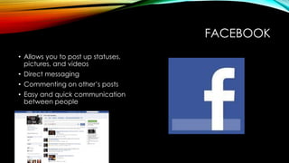 FACEBOOK
• Allows you to post up statuses,
pictures, and videos
• Direct messaging
• Commenting on other’s posts
• Easy and quick communication
between people
 