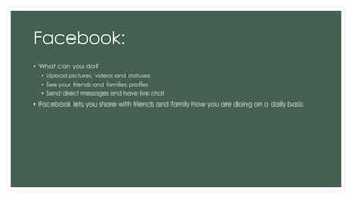 Facebook:
• What can you do?
• Upload pictures, videos and statuses
• See your friends and families profiles
• Send direct messages and have live chat
• Facebook lets you share with friends and family how you are doing on a daily basis