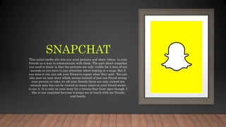 SNAPCHAT
This social media site lets you send pictures and short videos to your
friends as a way to communicate with them. The part about snapchat
you need to know is that the pictures are only visible for a max of ten
seconds so you have to pay attention when looking at a snap. But if
you miss it you can ask your friend to repeat what they said. You can
also post on your story which means instead of just one friend seeing
your picture or video its all your friends these are only viewed ten
seconds max but can be viewed as many times as your friend wants
to see it. It is only on your story for a twenty-four hour span though. I
like to use snapchat because it keeps me in touch with my friends
and family.
 